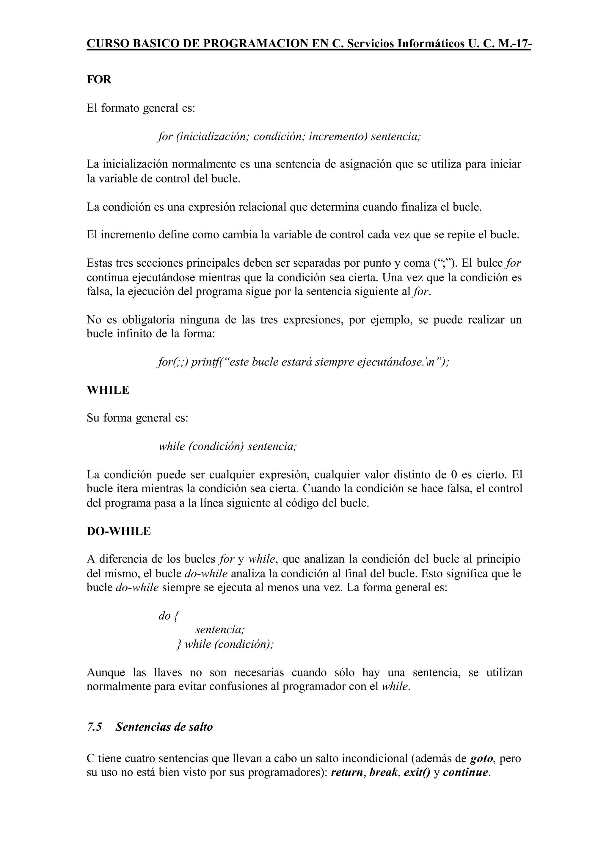 CURSO BASICO DE PROGRAMACION EN C. Servicios Informáticos U. C. M.-17-

FOR

El formato general es:

               for (inicialización; condición; incremento) sentencia;

La inicialización normalmente es una sentencia de asignación que se utiliza para iniciar
la variable de control del bucle.

La condición es una expresión relacional que determina cuando finaliza el bucle.

El incremento define como cambia la variable de control cada vez que se repite el bucle.

Estas tres secciones principales deben ser separadas por punto y coma (“;”). El bulce for
continua ejecutándose mientras que la condición sea cierta. Una vez que la condición es
falsa, la ejecución del programa sigue por la sentencia siguiente al for.

No es obligatoria ninguna de las tres expresiones, por ejemplo, se puede realizar un
bucle infinito de la forma:

               for(;;) printf(“este bucle estará siempre ejecutándose.n”);

WHILE

Su forma general es:

               while (condición) sentencia;

La condición puede ser cualquier expresión, cualquier valor distinto de 0 es cierto. El
bucle itera mientras la condición sea cierta. Cuando la condición se hace falsa, el control
del programa pasa a la línea siguiente al código del bucle.

DO-WHILE

A diferencia de los bucles for y while, que analizan la condición del bucle al principio
del mismo, el bucle do-while analiza la condición al final del bucle. Esto significa que le
bucle do-while siempre se ejecuta al menos una vez. La forma general es:

               do {
                     sentencia;
                  } while (condición);

Aunque las llaves no son necesarias cuando sólo hay una sentencia, se utilizan
normalmente para evitar confusiones al programador con el while.


7.5   Sentencias de salto

C tiene cuatro sentencias que llevan a cabo un salto incondicional (además de goto, pero
su uso no está bien visto por sus programadores): return, break, exit() y continue.
 