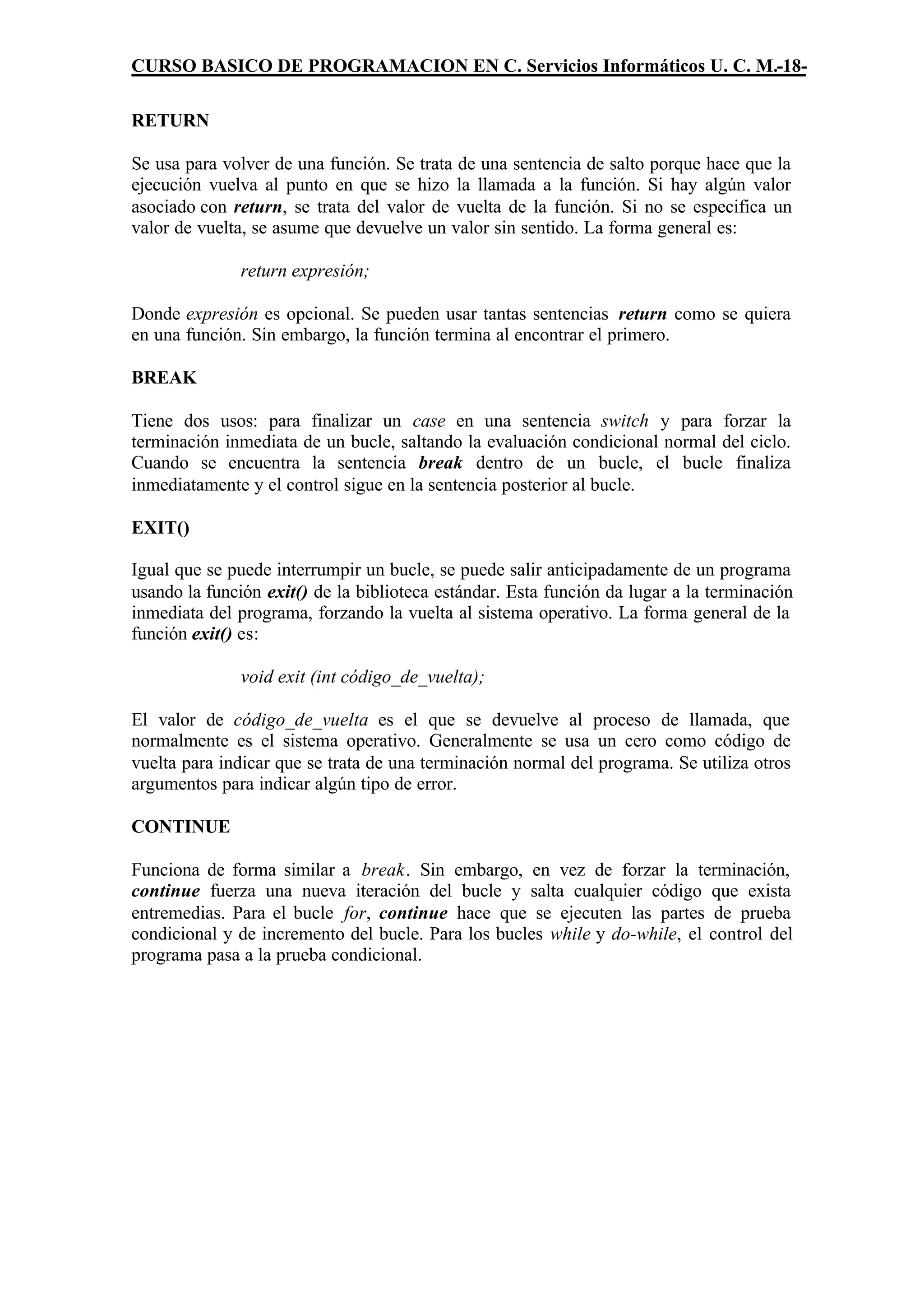 CURSO BASICO DE PROGRAMACION EN C. Servicios Informáticos U. C. M.-18-

RETURN

Se usa para volver de una función. Se trata de una sentencia de salto porque hace que la
ejecución vuelva al punto en que se hizo la llamada a la función. Si hay algún valor
asociado con return, se trata del valor de vuelta de la función. Si no se especifica un
valor de vuelta, se asume que devuelve un valor sin sentido. La forma general es:

              return expresión;

Donde expresión es opcional. Se pueden usar tantas sentencias return como se quiera
en una función. Sin embargo, la función termina al encontrar el primero.

BREAK

Tiene dos usos: para finalizar un case en una sentencia switch y para forzar la
terminación inmediata de un bucle, saltando la evaluación condicional normal del ciclo.
Cuando se encuentra la sentencia break dentro de un bucle, el bucle finaliza
inmediatamente y el control sigue en la sentencia posterior al bucle.

EXIT()

Igual que se puede interrumpir un bucle, se puede salir anticipadamente de un programa
usando la función exit() de la biblioteca estándar. Esta función da lugar a la terminación
inmediata del programa, forzando la vuelta al sistema operativo. La forma general de la
función exit() es:

              void exit (int código_de_vuelta);

El valor de código_de_vuelta es el que se devuelve al proceso de llamada, que
normalmente es el sistema operativo. Generalmente se usa un cero como código de
vuelta para indicar que se trata de una terminación normal del programa. Se utiliza otros
argumentos para indicar algún tipo de error.

CONTINUE

Funciona de forma similar a break. Sin embargo, en vez de forzar la terminación,
continue fuerza una nueva iteración del bucle y salta cualquier código que exista
entremedias. Para el bucle for, continue hace que se ejecuten las partes de prueba
condicional y de incremento del bucle. Para los bucles while y do-while, el control del
programa pasa a la prueba condicional.
 