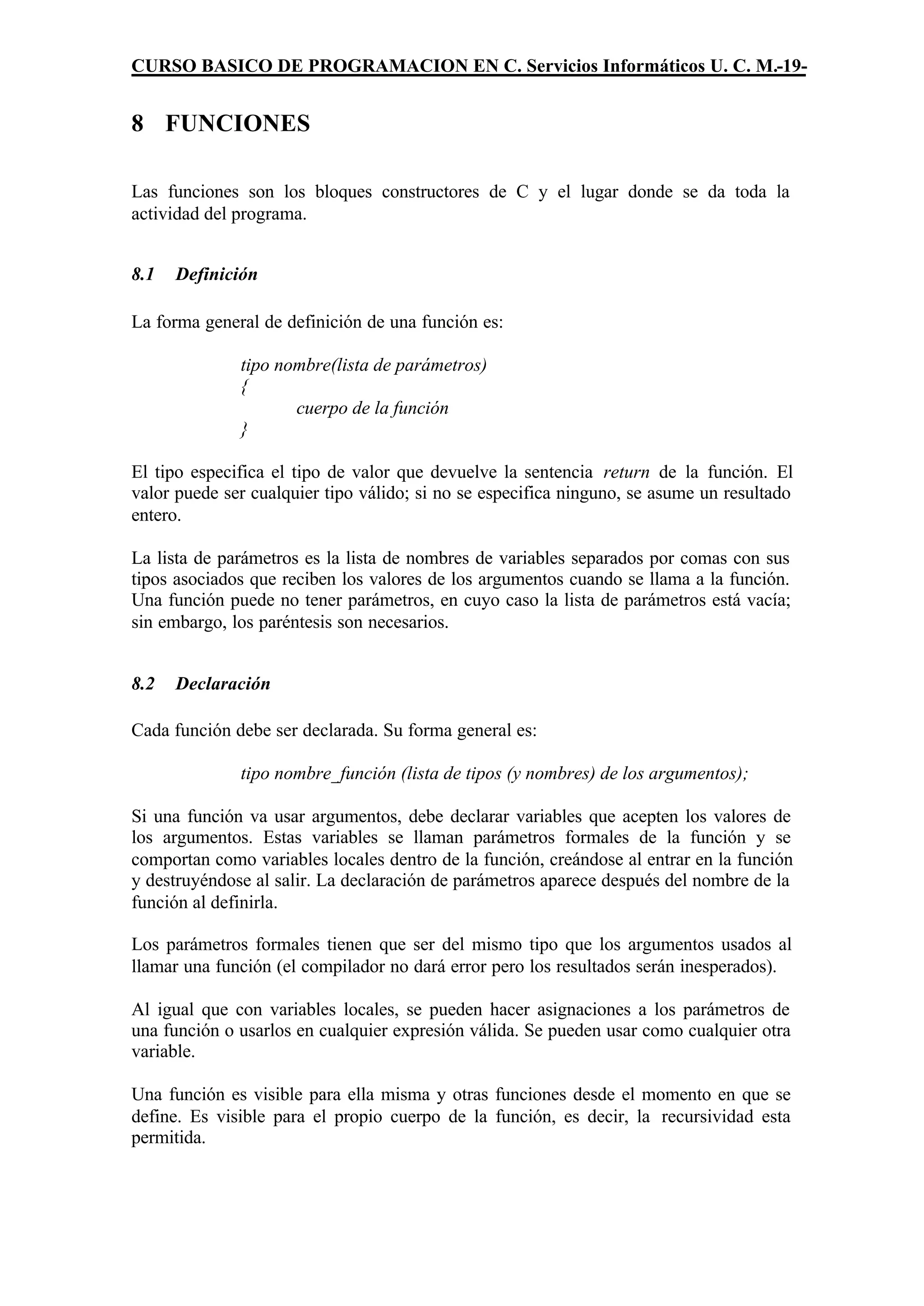 CURSO BASICO DE PROGRAMACION EN C. Servicios Informáticos U. C. M.-19-


8 FUNCIONES

Las funciones son los bloques constructores de C y el lugar donde se da toda la
actividad del programa.


8.1   Definición

La forma general de definición de una función es:

              tipo nombre(lista de parámetros)
              {
                     cuerpo de la función
              }

El tipo especifica el tipo de valor que devuelve la sentencia return de la función. El
valor puede ser cualquier tipo válido; si no se especifica ninguno, se asume un resultado
entero.

La lista de parámetros es la lista de nombres de variables separados por comas con sus
tipos asociados que reciben los valores de los argumentos cuando se llama a la función.
Una función puede no tener parámetros, en cuyo caso la lista de parámetros está vacía;
sin embargo, los paréntesis son necesarios.


8.2   Declaración

Cada función debe ser declarada. Su forma general es:

              tipo nombre_función (lista de tipos (y nombres) de los argumentos);

Si una función va usar argumentos, debe declarar variables que acepten los valores de
los argumentos. Estas variables se llaman parámetros formales de la función y se
comportan como variables locales dentro de la función, creándose al entrar en la función
y destruyéndose al salir. La declaración de parámetros aparece después del nombre de la
función al definirla.

Los parámetros formales tienen que ser del mismo tipo que los argumentos usados al
llamar una función (el compilador no dará error pero los resultados serán inesperados).

Al igual que con variables locales, se pueden hacer asignaciones a los parámetros de
una función o usarlos en cualquier expresión válida. Se pueden usar como cualquier otra
variable.

Una función es visible para ella misma y otras funciones desde el momento en que se
define. Es visible para el propio cuerpo de la función, es decir, la recursividad esta
permitida.
 