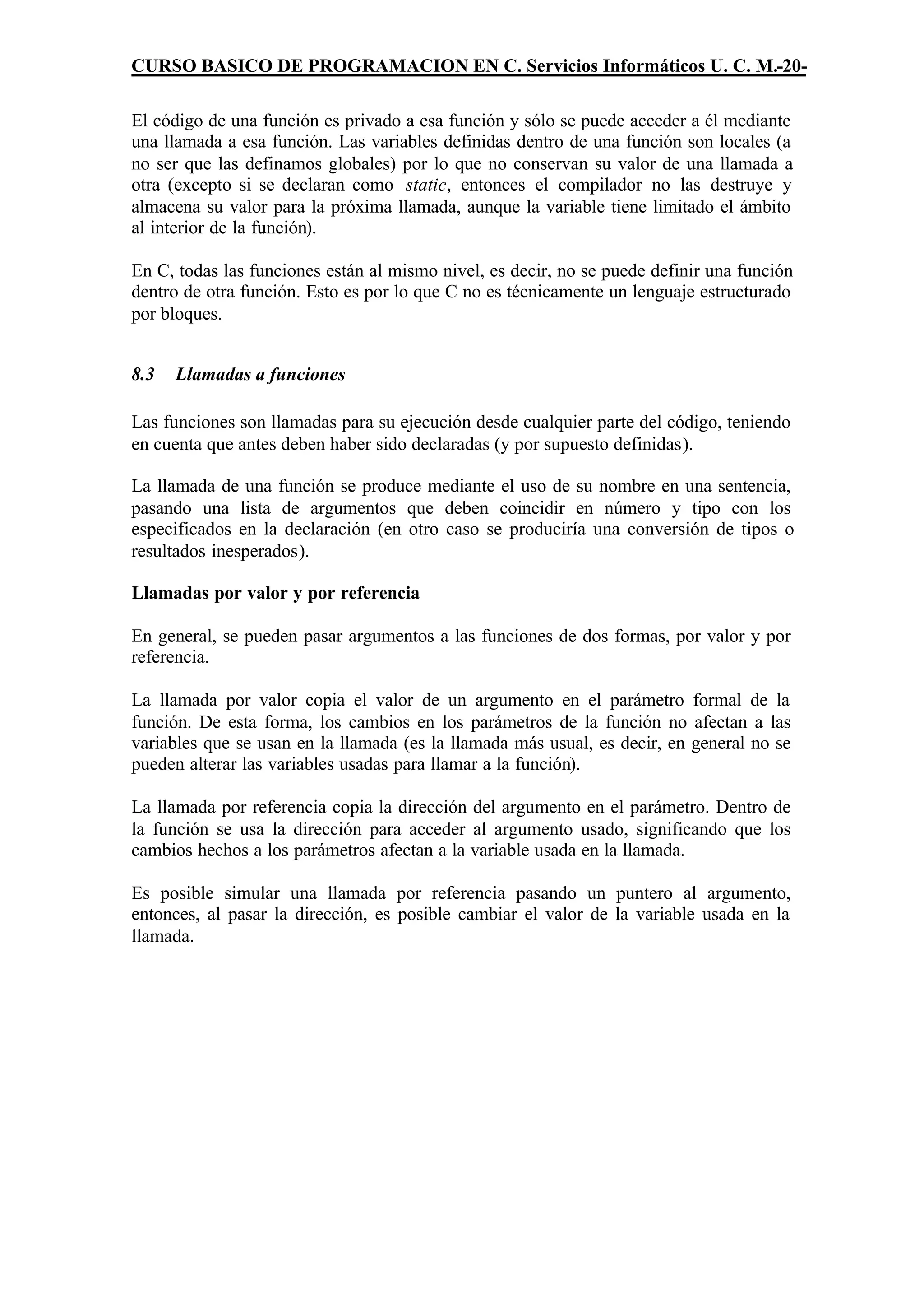 CURSO BASICO DE PROGRAMACION EN C. Servicios Informáticos U. C. M.-20-

El código de una función es privado a esa función y sólo se puede acceder a él mediante
una llamada a esa función. Las variables definidas dentro de una función son locales (a
no ser que las definamos globales) por lo que no conservan su valor de una llamada a
otra (excepto si se declaran como static, entonces el compilador no las destruye y
almacena su valor para la próxima llamada, aunque la variable tiene limitado el ámbito
al interior de la función).

En C, todas las funciones están al mismo nivel, es decir, no se puede definir una función
dentro de otra función. Esto es por lo que C no es técnicamente un lenguaje estructurado
por bloques.


8.3   Llamadas a funciones

Las funciones son llamadas para su ejecución desde cualquier parte del código, teniendo
en cuenta que antes deben haber sido declaradas (y por supuesto definidas).

La llamada de una función se produce mediante el uso de su nombre en una sentencia,
pasando una lista de argumentos que deben coincidir en número y tipo con los
especificados en la declaración (en otro caso se produciría una conversión de tipos o
resultados inesperados).

Llamadas por valor y por referencia

En general, se pueden pasar argumentos a las funciones de dos formas, por valor y por
referencia.

La llamada por valor copia el valor de un argumento en el parámetro formal de la
función. De esta forma, los cambios en los parámetros de la función no afectan a las
variables que se usan en la llamada (es la llamada más usual, es decir, en general no se
pueden alterar las variables usadas para llamar a la función).

La llamada por referencia copia la dirección del argumento en el parámetro. Dentro de
la función se usa la dirección para acceder al argumento usado, significando que los
cambios hechos a los parámetros afectan a la variable usada en la llamada.

Es posible simular una llamada por referencia pasando un puntero al argumento,
entonces, al pasar la dirección, es posible cambiar el valor de la variable usada en la
llamada.
 