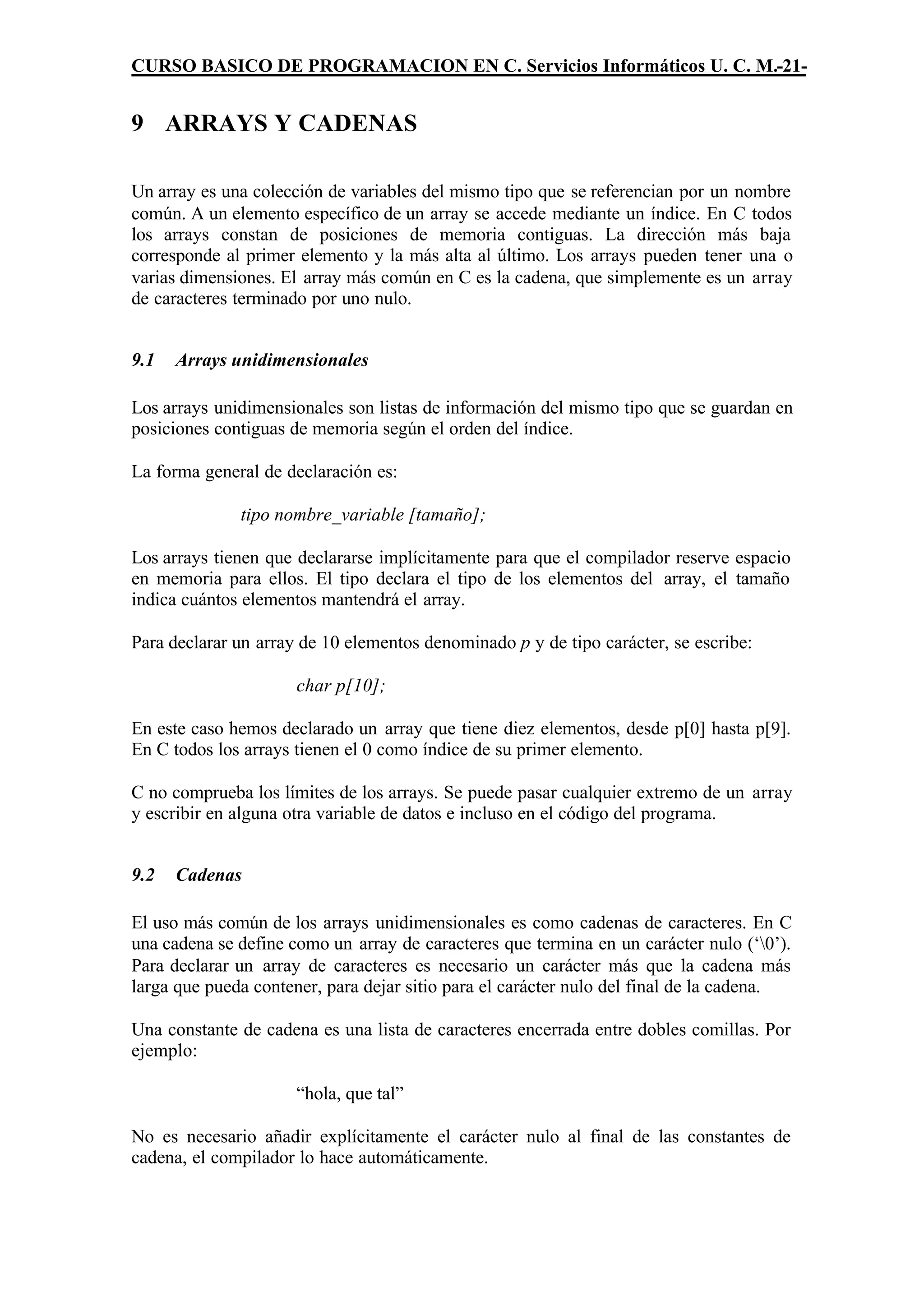 CURSO BASICO DE PROGRAMACION EN C. Servicios Informáticos U. C. M.-21-


9 ARRAYS Y CADENAS

Un array es una colección de variables del mismo tipo que se referencian por un nombre
común. A un elemento específico de un array se accede mediante un índice. En C todos
los arrays constan de posiciones de memoria contiguas. La dirección más baja
corresponde al primer elemento y la más alta al último. Los arrays pueden tener una o
varias dimensiones. El array más común en C es la cadena, que simplemente es un array
de caracteres terminado por uno nulo.


9.1   Arrays unidimensionales

Los arrays unidimensionales son listas de información del mismo tipo que se guardan en
posiciones contiguas de memoria según el orden del índice.

La forma general de declaración es:

              tipo nombre_variable [tamaño];

Los arrays tienen que declararse implícitamente para que el compilador reserve espacio
en memoria para ellos. El tipo declara el tipo de los elementos del array, el tamaño
indica cuántos elementos mantendrá el array.

Para declarar un array de 10 elementos denominado p y de tipo carácter, se escribe:

                      char p[10];

En este caso hemos declarado un array que tiene diez elementos, desde p[0] hasta p[9].
En C todos los arrays tienen el 0 como índice de su primer elemento.

C no comprueba los límites de los arrays. Se puede pasar cualquier extremo de un array
y escribir en alguna otra variable de datos e incluso en el código del programa.


9.2   Cadenas

El uso más común de los arrays unidimensionales es como cadenas de caracteres. En C
una cadena se define como un array de caracteres que termina en un carácter nulo (‘0’).
Para declarar un array de caracteres es necesario un carácter más que la cadena más
larga que pueda contener, para dejar sitio para el carácter nulo del final de la cadena.

Una constante de cadena es una lista de caracteres encerrada entre dobles comillas. Por
ejemplo:

                      “hola, que tal”

No es necesario añadir explícitamente el carácter nulo al final de las constantes de
cadena, el compilador lo hace automáticamente.
 