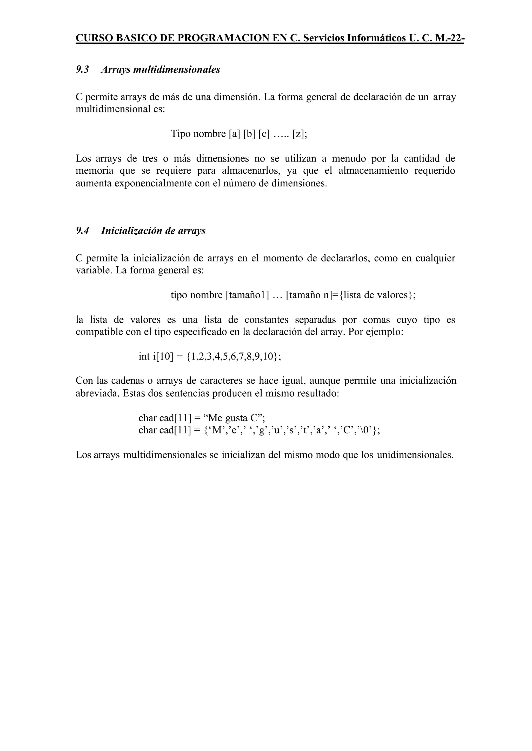 CURSO BASICO DE PROGRAMACION EN C. Servicios Informáticos U. C. M.-22-

9.3   Arrays multidimensionales

C permite arrays de más de una dimensión. La forma general de declaración de un array
multidimensional es:

                      Tipo nombre [a] [b] [c] ….. [z];

Los arrays de tres o más dimensiones no se utilizan a menudo por la cantidad de
memoria que se requiere para almacenarlos, ya que el almacenamiento requerido
aumenta exponencialmente con el número de dimensiones.



9.4   Inicialización de arrays

C permite la inicialización de arrays en el momento de declararlos, como en cualquier
variable. La forma general es:

                      tipo nombre [tamaño1] … [tamaño n]={lista de valores};

la lista de valores es una lista de constantes separadas por comas cuyo tipo es
compatible con el tipo especificado en la declaración del array. Por ejemplo:

              int i[10] = {1,2,3,4,5,6,7,8,9,10};

Con las cadenas o arrays de caracteres se hace igual, aunque permite una inicialización
abreviada. Estas dos sentencias producen el mismo resultado:

              char cad[11] = “Me gusta C”;
              char cad[11] = {‘M’,’e’,’ ‘,’g’,’u’,’s’,’t’,’a’,’ ‘,’C’,’0’};

Los arrays multidimensionales se inicializan del mismo modo que los unidimensionales.
 