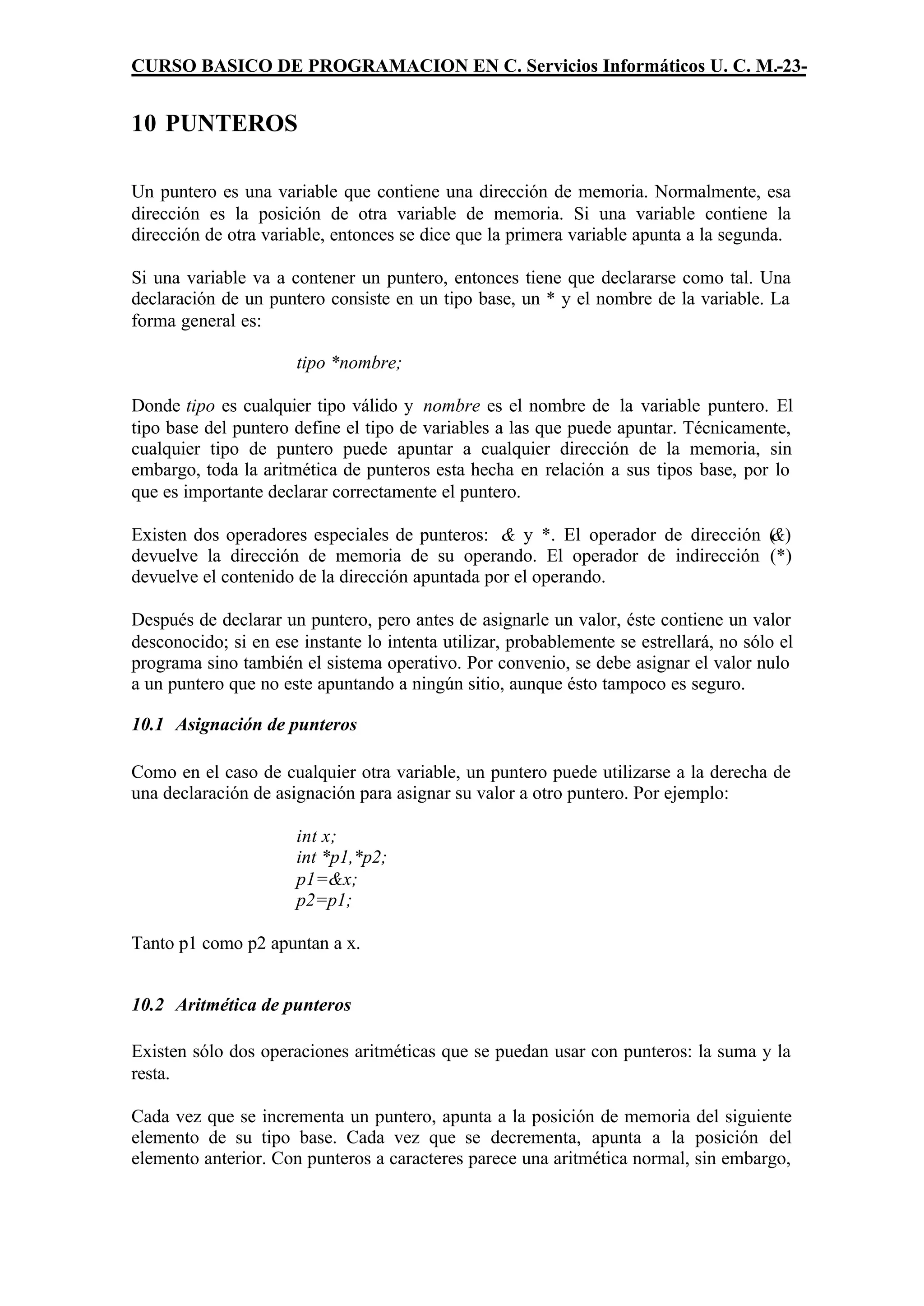 CURSO BASICO DE PROGRAMACION EN C. Servicios Informáticos U. C. M.-23-


10 PUNTEROS

Un puntero es una variable que contiene una dirección de memoria. Normalmente, esa
dirección es la posición de otra variable de memoria. Si una variable contiene la
dirección de otra variable, entonces se dice que la primera variable apunta a la segunda.

Si una variable va a contener un puntero, entonces tiene que declararse como tal. Una
declaración de un puntero consiste en un tipo base, un * y el nombre de la variable. La
forma general es:

                      tipo *nombre;

Donde tipo es cualquier tipo válido y nombre es el nombre de la variable puntero. El
tipo base del puntero define el tipo de variables a las que puede apuntar. Técnicamente,
cualquier tipo de puntero puede apuntar a cualquier dirección de la memoria, sin
embargo, toda la aritmética de punteros esta hecha en relación a sus tipos base, por lo
que es importante declarar correctamente el puntero.

Existen dos operadores especiales de punteros: & y *. El operador de dirección ( )
                                                                               &
devuelve la dirección de memoria de su operando. El operador de indirección (*)
devuelve el contenido de la dirección apuntada por el operando.

Después de declarar un puntero, pero antes de asignarle un valor, éste contiene un valor
desconocido; si en ese instante lo intenta utilizar, probablemente se estrellará, no sólo el
programa sino también el sistema operativo. Por convenio, se debe asignar el valor nulo
a un puntero que no este apuntando a ningún sitio, aunque ésto tampoco es seguro.

10.1 Asignación de punteros

Como en el caso de cualquier otra variable, un puntero puede utilizarse a la derecha de
una declaración de asignación para asignar su valor a otro puntero. Por ejemplo:

                      int x;
                      int *p1,*p2;
                      p1=&x;
                      p2=p1;

Tanto p1 como p2 apuntan a x.


10.2 Aritmética de punteros

Existen sólo dos operaciones aritméticas que se puedan usar con punteros: la suma y la
resta.

Cada vez que se incrementa un puntero, apunta a la posición de memoria del siguiente
elemento de su tipo base. Cada vez que se decrementa, apunta a la posición del
elemento anterior. Con punteros a caracteres parece una aritmética normal, sin embargo,
 