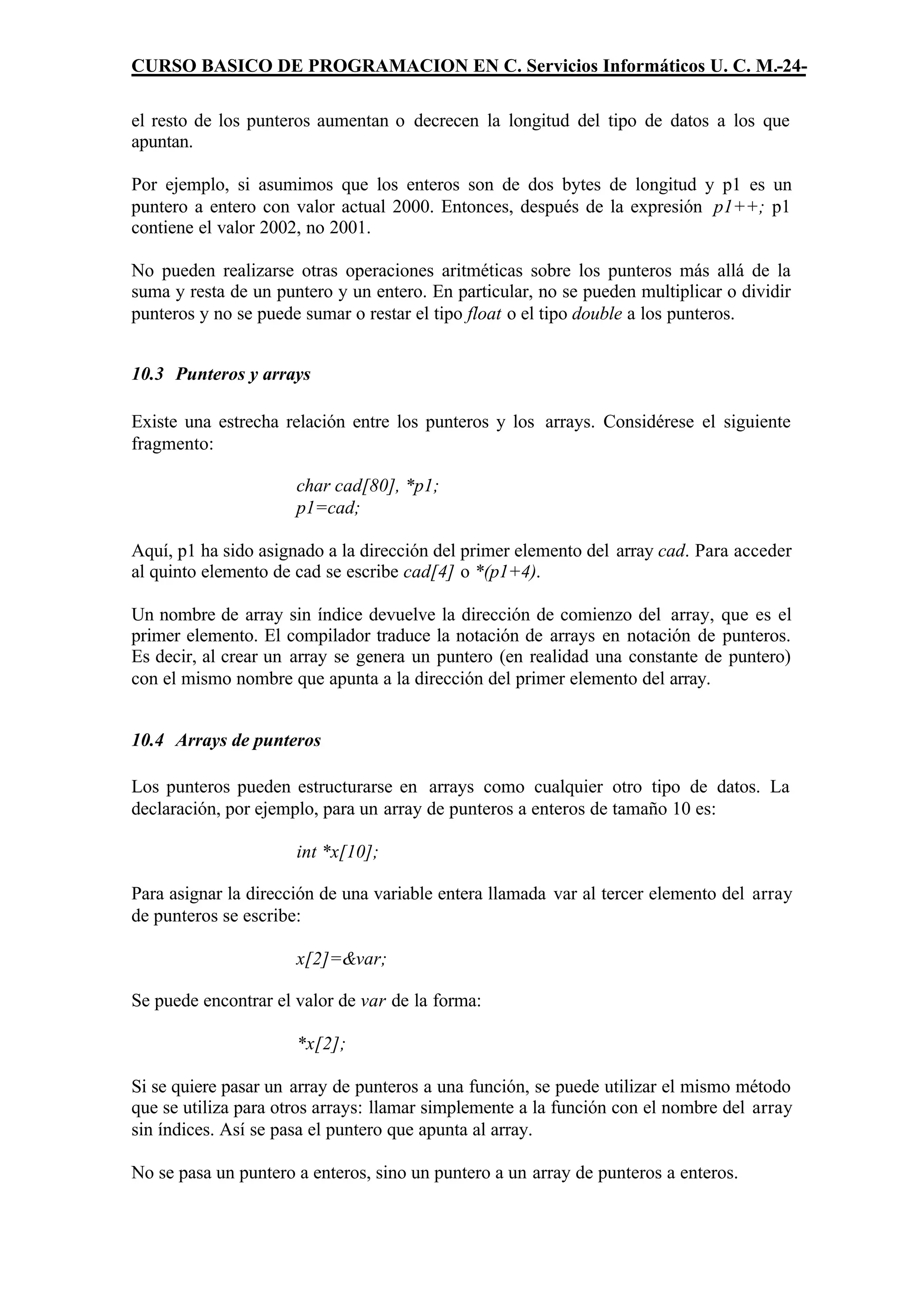 CURSO BASICO DE PROGRAMACION EN C. Servicios Informáticos U. C. M.-24-

el resto de los punteros aumentan o decrecen la longitud del tipo de datos a los que
apuntan.

Por ejemplo, si asumimos que los enteros son de dos bytes de longitud y p1 es un
puntero a entero con valor actual 2000. Entonces, después de la expresión p1++; p1
contiene el valor 2002, no 2001.

No pueden realizarse otras operaciones aritméticas sobre los punteros más allá de la
suma y resta de un puntero y un entero. En particular, no se pueden multiplicar o dividir
punteros y no se puede sumar o restar el tipo float o el tipo double a los punteros.


10.3 Punteros y arrays

Existe una estrecha relación entre los punteros y los arrays. Considérese el siguiente
fragmento:

                      char cad[80], *p1;
                      p1=cad;

Aquí, p1 ha sido asignado a la dirección del primer elemento del array cad. Para acceder
al quinto elemento de cad se escribe cad[4] o *(p1+4).

Un nombre de array sin índice devuelve la dirección de comienzo del array, que es el
primer elemento. El compilador traduce la notación de arrays en notación de punteros.
Es decir, al crear un array se genera un puntero (en realidad una constante de puntero)
con el mismo nombre que apunta a la dirección del primer elemento del array.


10.4 Arrays de punteros

Los punteros pueden estructurarse en arrays como cualquier otro tipo de datos. La
declaración, por ejemplo, para un array de punteros a enteros de tamaño 10 es:

                      int *x[10];

Para asignar la dirección de una variable entera llamada var al tercer elemento del array
de punteros se escribe:

                      x[2]=&var;

Se puede encontrar el valor de var de la forma:

                      *x[2];

Si se quiere pasar un array de punteros a una función, se puede utilizar el mismo método
que se utiliza para otros arrays: llamar simplemente a la función con el nombre del array
sin índices. Así se pasa el puntero que apunta al array.

No se pasa un puntero a enteros, sino un puntero a un array de punteros a enteros.
 