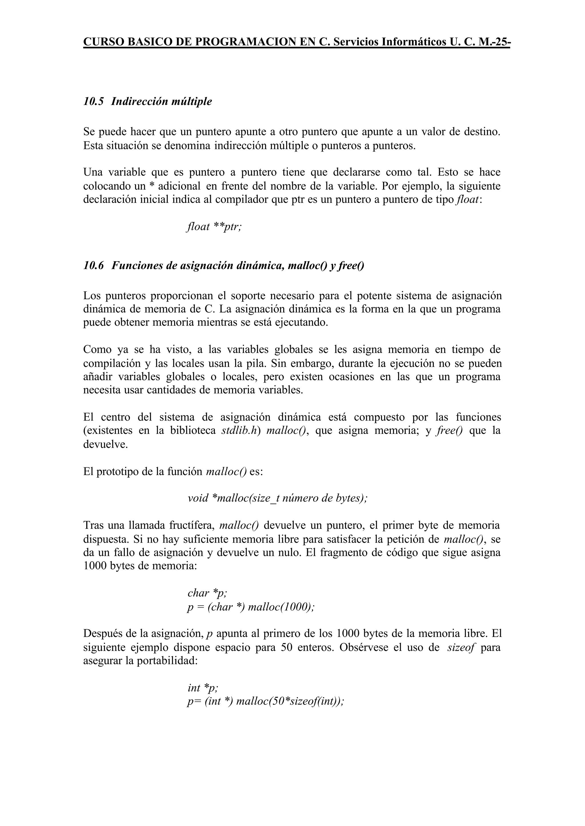 CURSO BASICO DE PROGRAMACION EN C. Servicios Informáticos U. C. M.-25-




10.5 Indirección múltiple

Se puede hacer que un puntero apunte a otro puntero que apunte a un valor de destino.
Esta situación se denomina indirección múltiple o punteros a punteros.

Una variable que es puntero a puntero tiene que declararse como tal. Esto se hace
colocando un * adicional en frente del nombre de la variable. Por ejemplo, la siguiente
declaración inicial indica al compilador que ptr es un puntero a puntero de tipo float:

                      float **ptr;


10.6 Funciones de asignación dinámica, malloc() y free()

Los punteros proporcionan el soporte necesario para el potente sistema de asignación
dinámica de memoria de C. La asignación dinámica es la forma en la que un programa
puede obtener memoria mientras se está ejecutando.

Como ya se ha visto, a las variables globales se les asigna memoria en tiempo de
compilación y las locales usan la pila. Sin embargo, durante la ejecución no se pueden
añadir variables globales o locales, pero existen ocasiones en las que un programa
necesita usar cantidades de memoria variables.

El centro del sistema de asignación dinámica está compuesto por las funciones
(existentes en la biblioteca stdlib.h) malloc(), que asigna memoria; y free() que la
devuelve.

El prototipo de la función malloc() es:

                      void *malloc(size_t número de bytes);

Tras una llamada fructífera, malloc() devuelve un puntero, el primer byte de memoria
dispuesta. Si no hay suficiente memoria libre para satisfacer la petición de malloc(), se
da un fallo de asignación y devuelve un nulo. El fragmento de código que sigue asigna
1000 bytes de memoria:

                      char *p;
                      p = (char *) malloc(1000);

Después de la asignación, p apunta al primero de los 1000 bytes de la memoria libre. El
siguiente ejemplo dispone espacio para 50 enteros. Obsérvese el uso de sizeof para
asegurar la portabilidad:

                      int *p;
                      p= (int *) malloc(50*sizeof(int));
 