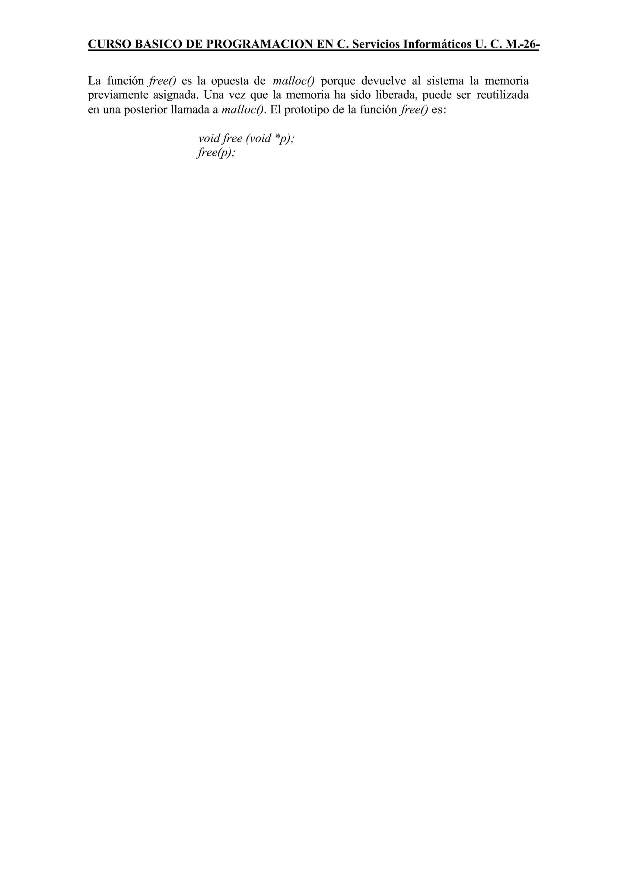 CURSO BASICO DE PROGRAMACION EN C. Servicios Informáticos U. C. M.-26-

La función free() es la opuesta de malloc() porque devuelve al sistema la memoria
previamente asignada. Una vez que la memoria ha sido liberada, puede ser reutilizada
en una posterior llamada a malloc(). El prototipo de la función free() es:

                     void free (void *p);
                     free(p);
 