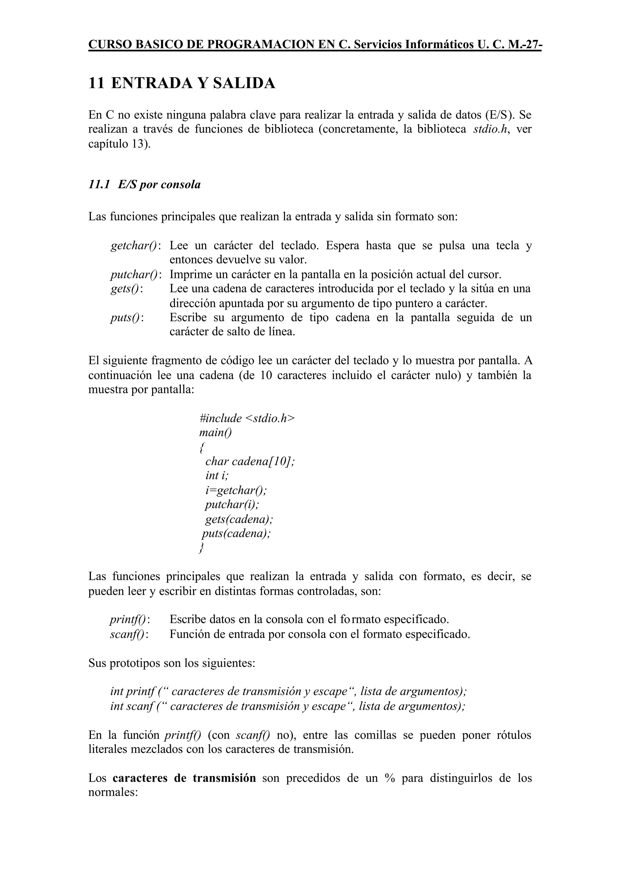 CURSO BASICO DE PROGRAMACION EN C. Servicios Informáticos U. C. M.-27-


11 ENTRADA Y SALIDA
En C no existe ninguna palabra clave para realizar la entrada y salida de datos (E/S). Se
realizan a través de funciones de biblioteca (concretamente, la biblioteca stdio.h, ver
capítulo 13).


11.1 E/S por consola

Las funciones principales que realizan la entrada y salida sin formato son:

    getchar(): Lee un carácter del teclado. Espera hasta que se pulsa una tecla y
               entonces devuelve su valor.
    putchar(): Imprime un carácter en la pantalla en la posición actual del cursor.
    gets():    Lee una cadena de caracteres introducida por el teclado y la sitúa en una
               dirección apuntada por su argumento de tipo puntero a carácter.
    puts():    Escribe su argumento de tipo cadena en la pantalla seguida de un
               carácter de salto de línea.

El siguiente fragmento de código lee un carácter del teclado y lo muestra por pantalla. A
continuación lee una cadena (de 10 caracteres incluido el carácter nulo) y también la
muestra por pantalla:

                      #include <stdio.h>
                      main()
                      {
                        char cadena[10];
                        int i;
                        i=getchar();
                        putchar(i);
                        gets(cadena);
                       puts(cadena);
                      }

Las funciones principales que realizan la entrada y salida con formato, es decir, se
pueden leer y escribir en distintas formas controladas, son:

    printf():   Escribe datos en la consola con el fo rmato especificado.
    scanf():    Función de entrada por consola con el formato especificado.

Sus prototipos son los siguientes:

    int printf (“ caracteres de transmisión y escape“, lista de argumentos);
    int scanf (“ caracteres de transmisión y escape“, lista de argumentos);

En la función printf() (con scanf() no), entre las comillas se pueden poner rótulos
literales mezclados con los caracteres de transmisión.

Los caracteres de transmisión son precedidos de un % para distinguirlos de los
normales:
 