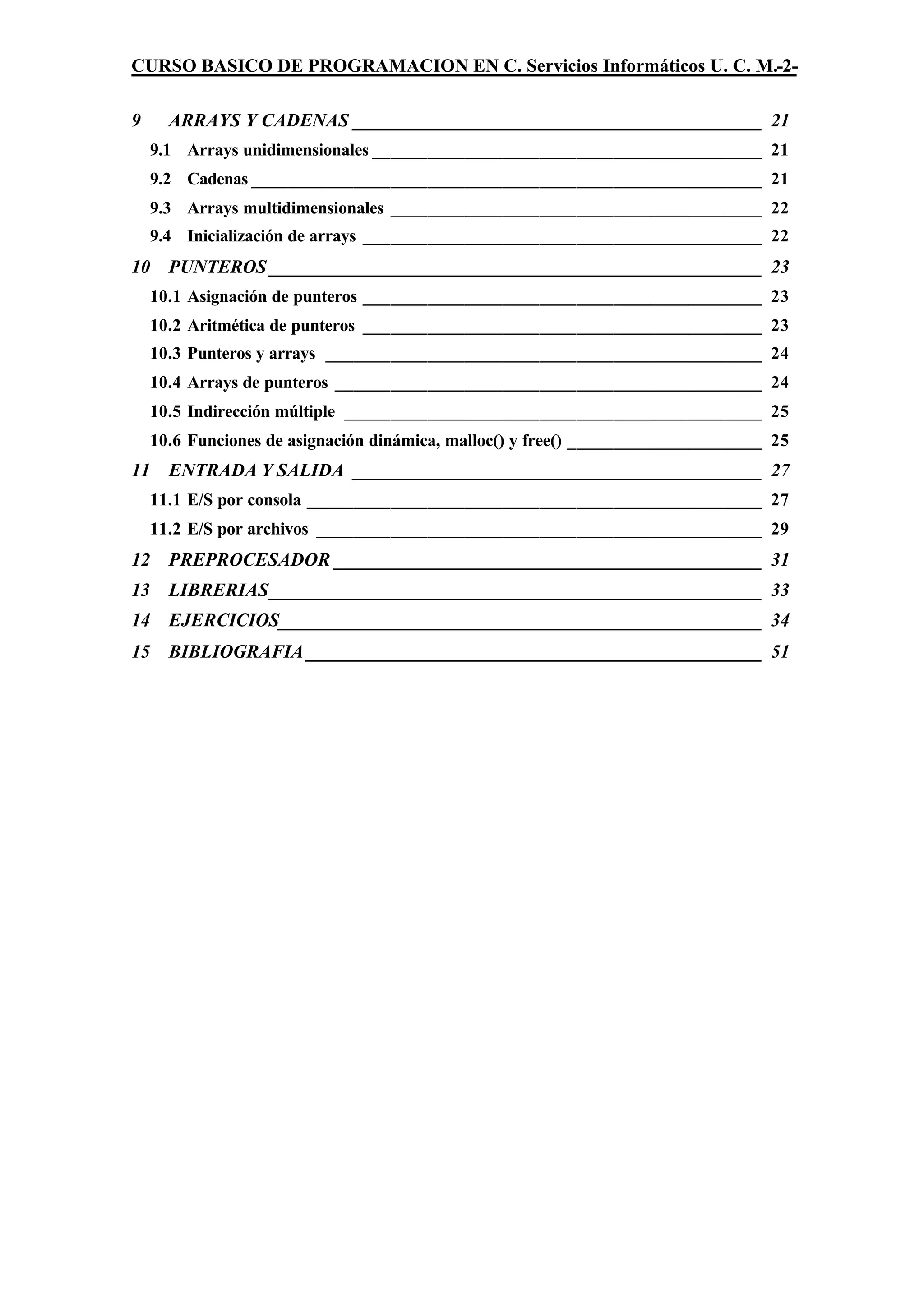 CURSO BASICO DE PROGRAMACION EN C. Servicios Informáticos U. C. M.-2-

9     ARRAYS Y CADENAS ____________________________________________ 21
    9.1 Arrays unidimensionales __________________________________________ 21
    9.2 Cadenas _______________________________________________________ 21
    9.3 Arrays multidimensionales ________________________________________ 22
    9.4 Inicialización de arrays ___________________________________________ 22
10    PUNTEROS _____________________________________________________ 23
    10.1 Asignación de punteros ___________________________________________ 23
    10.2 Aritmética de punteros ___________________________________________ 23
    10.3 Punteros y arrays _______________________________________________ 24
    10.4 Arrays de punteros ______________________________________________ 24
    10.5 Indirección múltiple _____________________________________________ 25
    10.6 Funciones de asignación dinámica, malloc() y free() _____________________ 25
11    ENTRADA Y SALIDA ____________________________________________ 27
    11.1 E/S por consola _________________________________________________ 27
    11.2 E/S por archivos ________________________________________________ 29
12    PREPROCESADOR ______________________________________________ 31
13    LIBRERIAS_____________________________________________________ 33
14    EJERCICIOS____________________________________________________ 34
15    BIBLIOGRAFIA _________________________________________________ 51
 