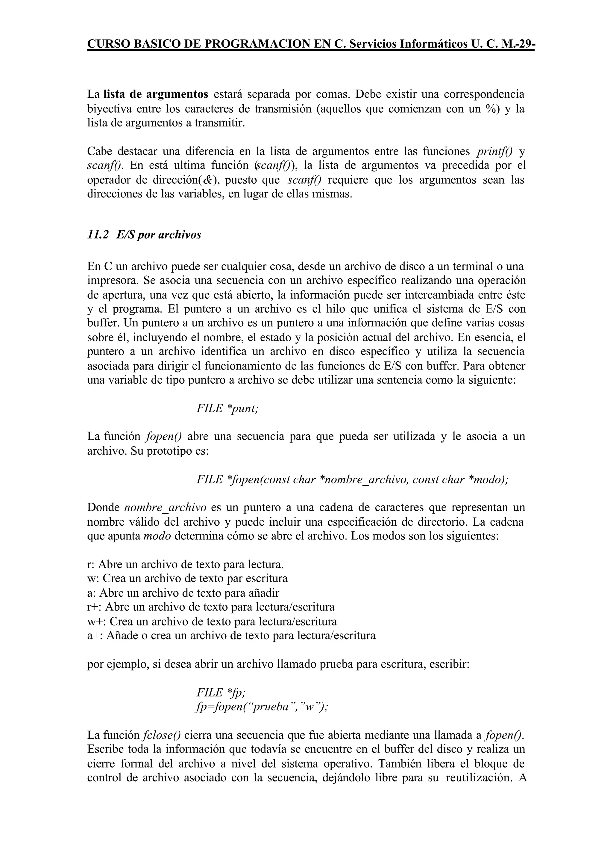 CURSO BASICO DE PROGRAMACION EN C. Servicios Informáticos U. C. M.-29-



La lista de argumentos estará separada por comas. Debe existir una correspondencia
biyectiva entre los caracteres de transmisión (aquellos que comienzan con un %) y la
lista de argumentos a transmitir.

Cabe destacar una diferencia en la lista de argumentos entre las funciones printf() y
scanf(). En está ultima función (scanf()), la lista de argumentos va precedida por el
operador de dirección(&), puesto que scanf() requiere que los argumentos sean las
direcciones de las variables, en lugar de ellas mismas.


11.2 E/S por archivos

En C un archivo puede ser cualquier cosa, desde un archivo de disco a un terminal o una
impresora. Se asocia una secuencia con un archivo específico realizando una operación
de apertura, una vez que está abierto, la información puede ser intercambiada entre éste
y el programa. El puntero a un archivo es el hilo que unifica el sistema de E/S con
buffer. Un puntero a un archivo es un puntero a una información que define varias cosas
sobre él, incluyendo el nombre, el estado y la posición actual del archivo. En esencia, el
puntero a un archivo identifica un archivo en disco específico y utiliza la secuencia
asociada para dirigir el funcionamiento de las funciones de E/S con buffer. Para obtener
una variable de tipo puntero a archivo se debe utilizar una sentencia como la siguiente:

                      FILE *punt;

La función fopen() abre una secuencia para que pueda ser utilizada y le asocia a un
archivo. Su prototipo es:

                      FILE *fopen(const char *nombre_archivo, const char *modo);

Donde nombre_archivo es un puntero a una cadena de caracteres que representan un
nombre válido del archivo y puede incluir una especificación de directorio. La cadena
que apunta modo determina cómo se abre el archivo. Los modos son los siguientes:

r: Abre un archivo de texto para lectura.
w: Crea un archivo de texto par escritura
a: Abre un archivo de texto para añadir
r+: Abre un archivo de texto para lectura/escritura
w+: Crea un archivo de texto para lectura/escritura
a+: Añade o crea un archivo de texto para lectura/escritura

por ejemplo, si desea abrir un archivo llamado prueba para escritura, escribir:

                      FILE *fp;
                      fp=fopen(“prueba”,”w”);

La función fclose() cierra una secuencia que fue abierta mediante una llamada a fopen().
Escribe toda la información que todavía se encuentre en el buffer del disco y realiza un
cierre formal del archivo a nivel del sistema operativo. También libera el bloque de
control de archivo asociado con la secuencia, dejándolo libre para su reutilización. A
 