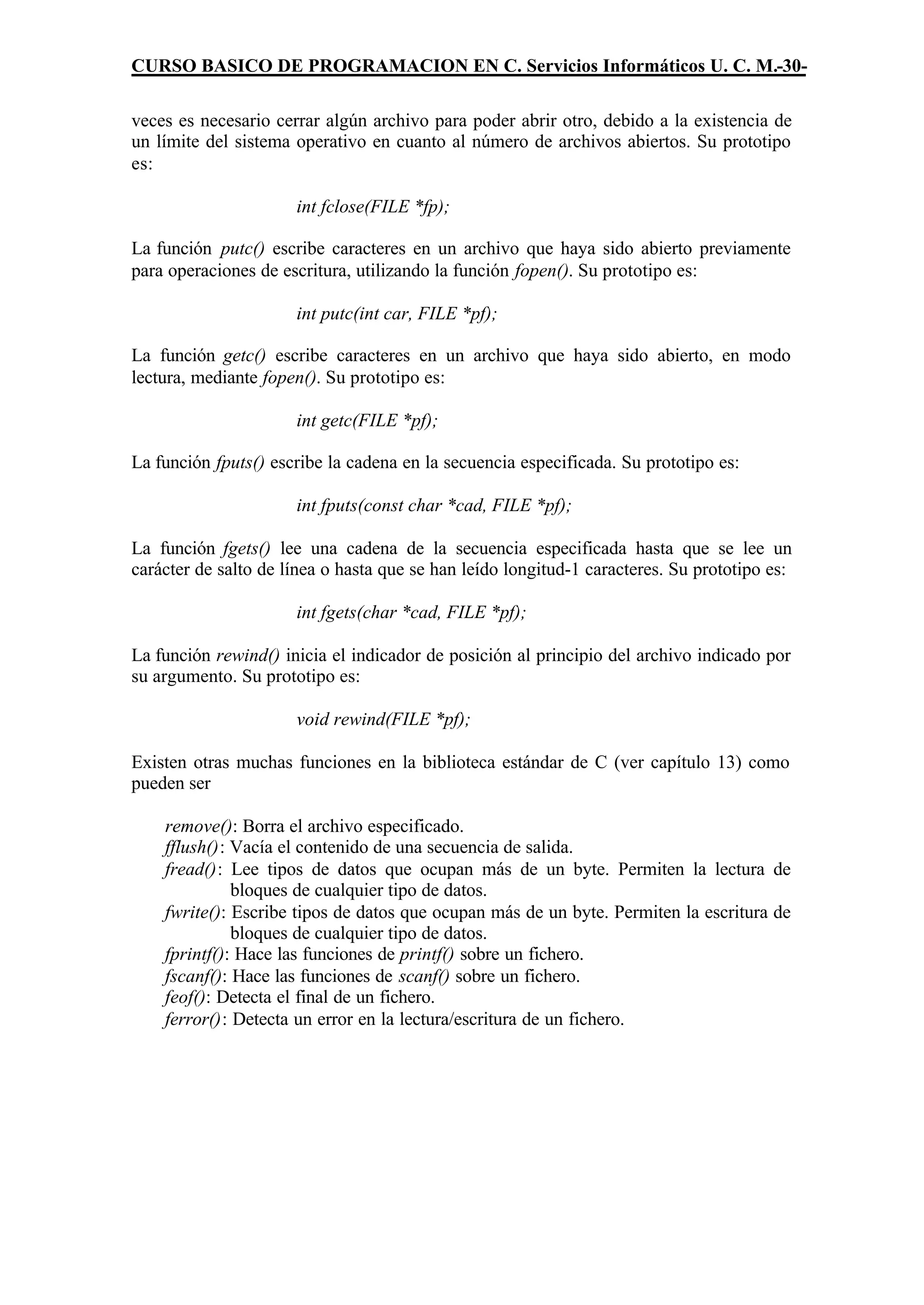 CURSO BASICO DE PROGRAMACION EN C. Servicios Informáticos U. C. M.-30-

veces es necesario cerrar algún archivo para poder abrir otro, debido a la existencia de
un límite del sistema operativo en cuanto al número de archivos abiertos. Su prototipo
es:

                      int fclose(FILE *fp);

La función putc() escribe caracteres en un archivo que haya sido abierto previamente
para operaciones de escritura, utilizando la función fopen(). Su prototipo es:

                      int putc(int car, FILE *pf);

La función getc() escribe caracteres en un archivo que haya sido abierto, en modo
lectura, mediante fopen(). Su prototipo es:

                      int getc(FILE *pf);

La función fputs() escribe la cadena en la secuencia especificada. Su prototipo es:

                      int fputs(const char *cad, FILE *pf);

La función fgets() lee una cadena de la secuencia especificada hasta que se lee un
carácter de salto de línea o hasta que se han leído longitud-1 caracteres. Su prototipo es:

                      int fgets(char *cad, FILE *pf);

La función rewind() inicia el indicador de posición al principio del archivo indicado por
su argumento. Su prototipo es:

                      void rewind(FILE *pf);

Existen otras muchas funciones en la biblioteca estándar de C (ver capítulo 13) como
pueden ser

    remove(): Borra el archivo especificado.
    fflush(): Vacía el contenido de una secuencia de salida.
    fread(): Lee tipos de datos que ocupan más de un byte. Permiten la lectura de
              bloques de cualquier tipo de datos.
    fwrite(): Escribe tipos de datos que ocupan más de un byte. Permiten la escritura de
              bloques de cualquier tipo de datos.
    fprintf(): Hace las funciones de printf() sobre un fichero.
    fscanf(): Hace las funciones de scanf() sobre un fichero.
    feof(): Detecta el final de un fichero.
    ferror(): Detecta un error en la lectura/escritura de un fichero.
 