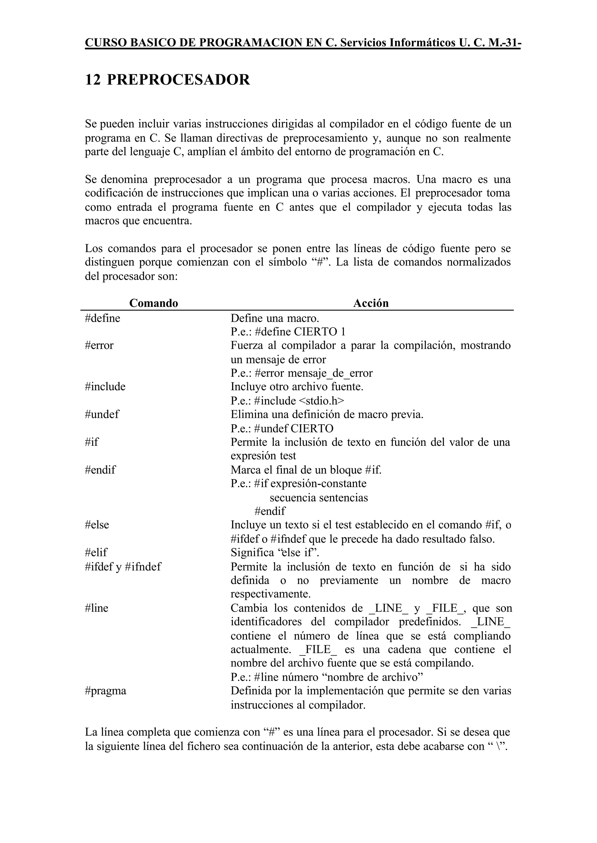 CURSO BASICO DE PROGRAMACION EN C. Servicios Informáticos U. C. M.-31-


12 PREPROCESADOR

Se pueden incluir varias instrucciones dirigidas al compilador en el código fuente de un
programa en C. Se llaman directivas de preprocesamiento y, aunque no son realmente
parte del lenguaje C, amplían el ámbito del entorno de programación en C.

Se denomina preprocesador a un programa que procesa macros. Una macro es una
codificación de instrucciones que implican una o varias acciones. El preprocesador toma
como entrada el programa fuente en C antes que el compilador y ejecuta todas las
macros que encuentra.

Los comandos para el procesador se ponen entre las líneas de código fuente pero se
distinguen porque comienzan con el símbolo “#”. La lista de comandos normalizados
del procesador son:

           Comando                                        Acción
#define                        Define una macro.
                               P.e.: #define CIERTO 1
#error                         Fuerza al compilador a parar la compilación, mostrando
                               un mensaje de error
                               P.e.: #error mensaje_de_error
#include                       Incluye otro archivo fuente.
                               P.e.: #include <stdio.h>
#undef                         Elimina una definición de macro previa.
                               P.e.: #undef CIERTO
#if                            Permite la inclusión de texto en función del valor de una
                               expresión test
#endif                         Marca el final de un bloque #if.
                               P.e.: #if expresión-constante
                                         secuencia sentencias
                                     #endif
#else                          Incluye un texto si el test establecido en el comando #if, o
                               #ifdef o #ifndef que le precede ha dado resultado falso.
#elif                          Significa “else if”.
#ifdef y #ifndef               Permite la inclusión de texto en función de si ha sido
                               definida o no previamente un nombre de macro
                               respectivamente.
#line                          Cambia los contenidos de _LINE_ y _FILE_, que son
                               identificadores del compilador predefinidos. _LINE_
                               contiene el número de línea que se está compliando
                               actualmente. _FILE_ es una cadena que contiene el
                               nombre del archivo fuente que se está compilando.
                               P.e.: #line número “nombre de archivo”
#pragma                        Definida por la implementación que permite se den varias
                               instrucciones al compilador.

La línea completa que comienza con “#” es una línea para el procesador. Si se desea que
la siguiente línea del fichero sea continuación de la anterior, esta debe acabarse con “ ”.
 