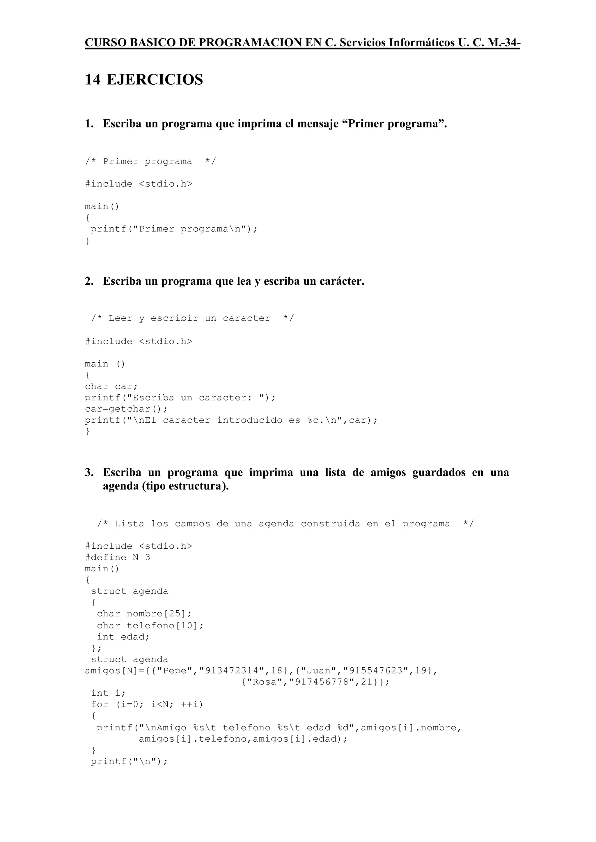 CURSO BASICO DE PROGRAMACION EN C. Servicios Informáticos U. C. M.-34-


14 EJERCICIOS

1. Escriba un programa que imprima el mensaje “Primer programa”.


/* Primer programa    */

#include <stdio.h>

main()
{
  printf("Primer programan");
}



2. Escriba un programa que lea y escriba un carácter.


 /* Leer y escribir un caracter      */

#include <stdio.h>

main ()
{
char car;
printf("Escriba un caracter: ");
car=getchar();
printf("nEl caracter introducido es %c.n",car);
}



3. Escriba un programa que imprima una lista de amigos guardados en una
   agenda (tipo estructura).


  /* Lista los campos de una agenda construida en el programa       */

#include <stdio.h>
#define N 3
main()
{
  struct agenda
  {
    char nombre[25];
    char telefono[10];
    int edad;
  };
  struct agenda
amigos[N]={{"Pepe","913472314",18},{"Juan","915547623",19},
                            {"Rosa","917456778",21}};
  int i;
  for (i=0; i<N; ++i)
  {
    printf("nAmigo %st telefono %st edad %d",amigos[i].nombre,
           amigos[i].telefono,amigos[i].edad);
  }
  printf("n");
 