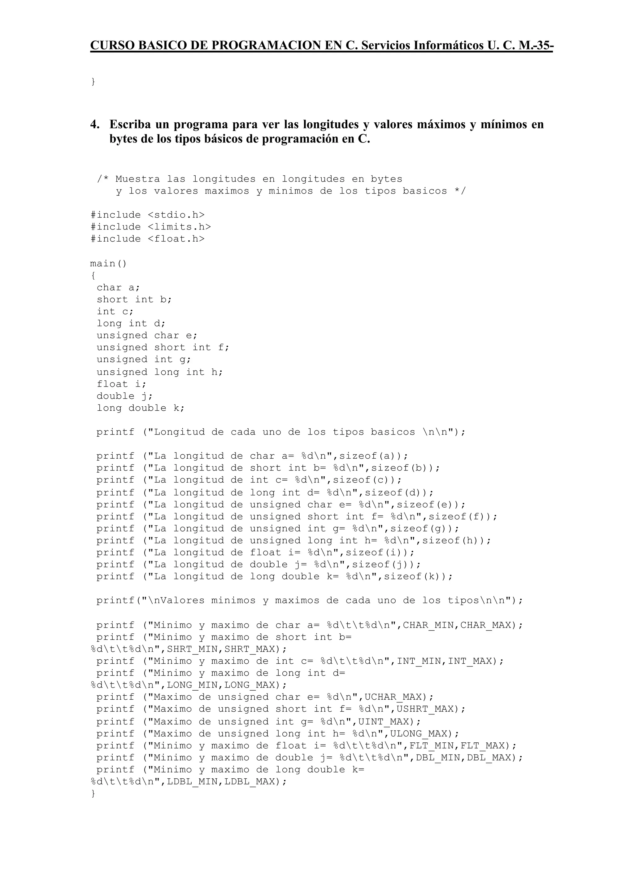 CURSO BASICO DE PROGRAMACION EN C. Servicios Informáticos U. C. M.-35-

}



4. Escriba un programa para ver las longitudes y valores máximos y mínimos en
   bytes de los tipos básicos de programación en C.


    /* Muestra las longitudes en longitudes en bytes
       y los valores maximos y minimos de los tipos basicos */

#include <stdio.h>
#include <limits.h>
#include <float.h>

main()
{
  char a;
  short int b;
  int c;
  long int d;
  unsigned char e;
  unsigned short int f;
  unsigned int g;
  unsigned long int h;
  float i;
  double j;
  long double k;

    printf ("Longitud de cada uno de los tipos basicos nn");

    printf   ("La   longitud   de   char a= %dn",sizeof(a));
    printf   ("La   longitud   de   short int b= %dn",sizeof(b));
    printf   ("La   longitud   de   int c= %dn",sizeof(c));
    printf   ("La   longitud   de   long int d= %dn",sizeof(d));
    printf   ("La   longitud   de   unsigned char e= %dn",sizeof(e));
    printf   ("La   longitud   de   unsigned short int f= %dn",sizeof(f));
    printf   ("La   longitud   de   unsigned int g= %dn",sizeof(g));
    printf   ("La   longitud   de   unsigned long int h= %dn",sizeof(h));
    printf   ("La   longitud   de   float i= %dn",sizeof(i));
    printf   ("La   longitud   de   double j= %dn",sizeof(j));
    printf   ("La   longitud   de   long double k= %dn",sizeof(k));

    printf("nValores minimos y maximos de cada uno de los tiposnn");

  printf ("Minimo y maximo de char a= %dtt%dn",CHAR_MIN,CHAR_MAX);
  printf ("Minimo y maximo de short int b=
%dtt%dn",SHRT_MIN,SHRT_MAX);
  printf ("Minimo y maximo de int c= %dtt%dn",INT_MIN,INT_MAX);
  printf ("Minimo y maximo de long int d=
%dtt%dn",LONG_MIN,LONG_MAX);
  printf ("Maximo de unsigned char e= %dn",UCHAR_MAX);
  printf ("Maximo de unsigned short int f= %dn",USHRT_MAX);
  printf ("Maximo de unsigned int g= %dn",UINT_MAX);
  printf ("Maximo de unsigned long int h= %dn",ULONG_MAX);
  printf ("Minimo y maximo de float i= %dtt%dn",FLT_MIN,FLT_MAX);
  printf ("Minimo y maximo de double j= %dtt%dn",DBL_MIN,DBL_MAX);
  printf ("Minimo y maximo de long double k=
%dtt%dn",LDBL_MIN,LDBL_MAX);
}
 