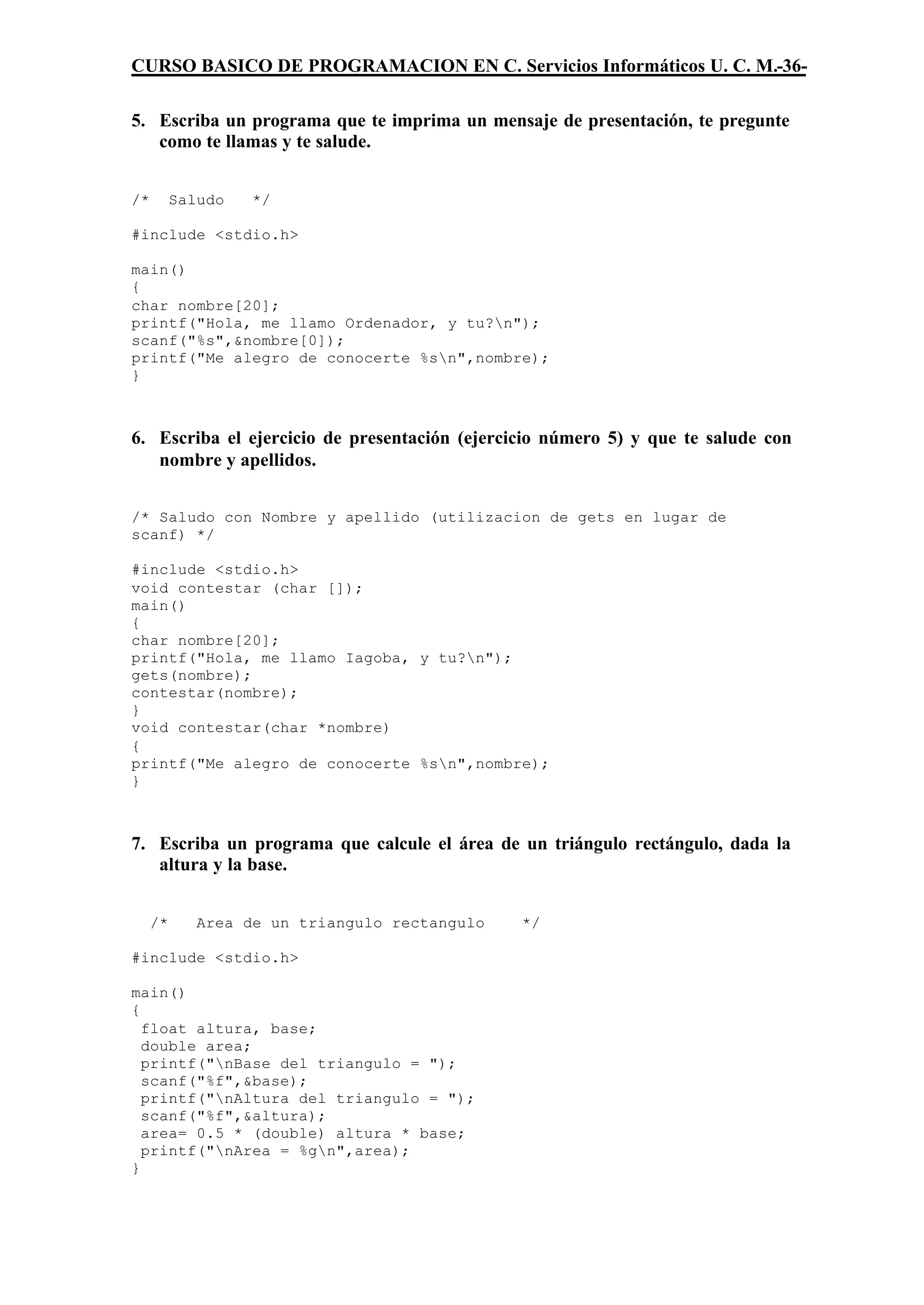 CURSO BASICO DE PROGRAMACION EN C. Servicios Informáticos U. C. M.-36-

5. Escriba un programa que te imprima un mensaje de presentación, te pregunte
   como te llamas y te salude.


/*        Saludo   */

#include <stdio.h>

main()
{
char nombre[20];
printf("Hola, me llamo Ordenador, y tu?n");
scanf("%s",&nombre[0]);
printf("Me alegro de conocerte %sn",nombre);
}



6. Escriba el ejercicio de presentación (ejercicio número 5) y que te salude con
   nombre y apellidos.


/* Saludo con Nombre y apellido (utilizacion de gets en lugar de
scanf) */

#include <stdio.h>
void contestar (char []);
main()
{
char nombre[20];
printf("Hola, me llamo Iagoba, y tu?n");
gets(nombre);
contestar(nombre);
}
void contestar(char *nombre)
{
printf("Me alegro de conocerte %sn",nombre);
}



7. Escriba un programa que calcule el área de un triángulo rectángulo, dada la
   altura y la base.


     /*      Area de un triangulo rectangulo   */

#include <stdio.h>

main()
{
  float altura, base;
  double area;
  printf("nBase del triangulo = ");
  scanf("%f",&base);
  printf("nAltura del triangulo = ");
  scanf("%f",&altura);
  area= 0.5 * (double) altura * base;
  printf("nArea = %gn",area);
}
 