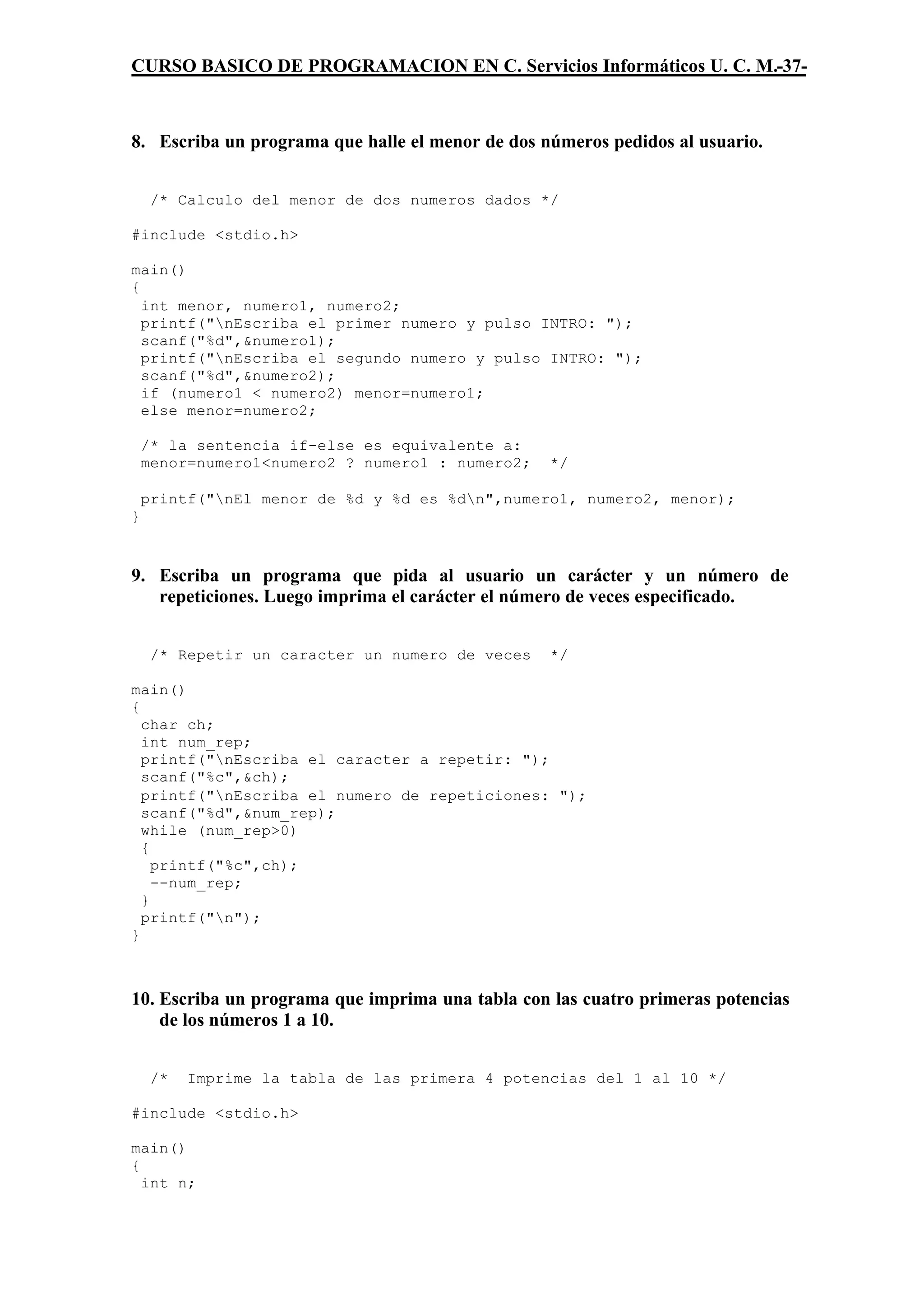 CURSO BASICO DE PROGRAMACION EN C. Servicios Informáticos U. C. M.-37-



8. Escriba un programa que halle el menor de dos números pedidos al usuario.


     /* Calculo del menor de dos numeros dados */

#include <stdio.h>

main()
{
  int menor, numero1, numero2;
  printf("nEscriba el primer numero y pulso INTRO: ");
  scanf("%d",&numero1);
  printf("nEscriba el segundo numero y pulso INTRO: ");
  scanf("%d",&numero2);
  if (numero1 < numero2) menor=numero1;
  else menor=numero2;

    /* la sentencia if-else es equivalente a:
    menor=numero1<numero2 ? numero1 : numero2;    */

    printf("nEl menor de %d y %d es %dn",numero1, numero2, menor);
}



9. Escriba un programa que pida al usuario un carácter y un número de
   repeticiones. Luego imprima el carácter el número de veces especificado.


     /* Repetir un caracter un numero de veces    */

main()
{
  char ch;
  int num_rep;
  printf("nEscriba el caracter a repetir: ");
  scanf("%c",&ch);
  printf("nEscriba el numero de repeticiones: ");
  scanf("%d",&num_rep);
  while (num_rep>0)
  {
    printf("%c",ch);
    --num_rep;
  }
  printf("n");
}



10. Escriba un programa que imprima una tabla con las cuatro primeras potencias
    de los números 1 a 10.


     /*   Imprime la tabla de las primera 4 potencias del 1 al 10 */

#include <stdio.h>

main()
{
  int n;
 