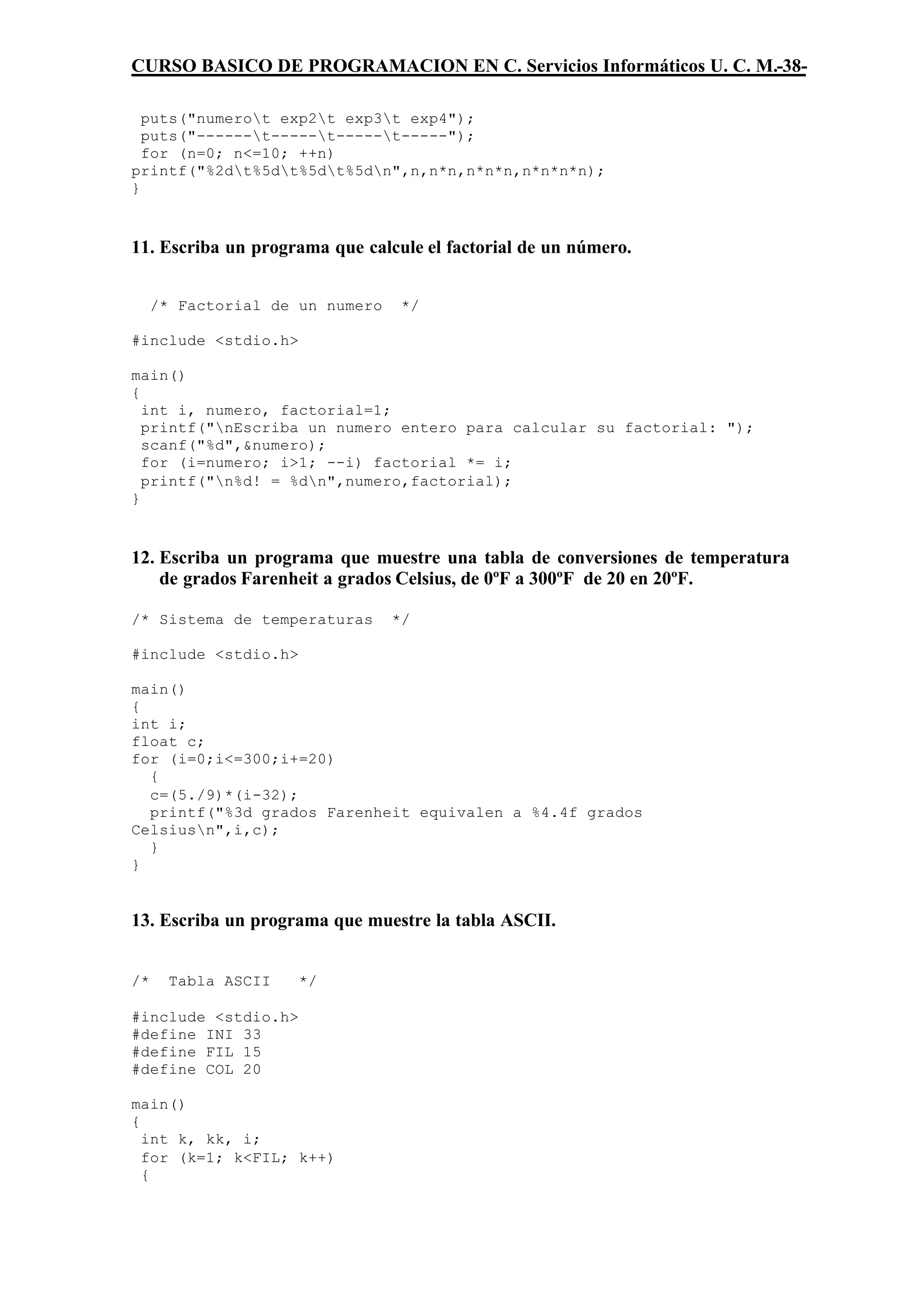 CURSO BASICO DE PROGRAMACION EN C. Servicios Informáticos U. C. M.-38-

  puts("numerot exp2t exp3t exp4");
  puts("------t-----t-----t-----");
  for (n=0; n<=10; ++n)
printf("%2dt%5dt%5dt%5dn",n,n*n,n*n*n,n*n*n*n);
}



11. Escriba un programa que calcule el factorial de un número.


     /* Factorial de un numero    */

#include <stdio.h>

main()
{
  int i, numero, factorial=1;
  printf("nEscriba un numero entero para calcular su factorial: ");
  scanf("%d",&numero);
  for (i=numero; i>1; --i) factorial *= i;
  printf("n%d! = %dn",numero,factorial);
}



12. Escriba un programa que muestre una tabla de conversiones de temperatura
    de grados Farenheit a grados Celsius, de 0ºF a 300ºF de 20 en 20ºF.

/* Sistema de temperaturas       */

#include <stdio.h>

main()
{
int i;
float c;
for (i=0;i<=300;i+=20)
  {
  c=(5./9)*(i-32);
  printf("%3d grados Farenheit equivalen a %4.4f grados
Celsiusn",i,c);
  }
}


13. Escriba un programa que muestre la tabla ASCII.


/*     Tabla ASCII   */

#include <stdio.h>
#define INI 33
#define FIL 15
#define COL 20

main()
{
  int k, kk, i;
  for (k=1; k<FIL; k++)
  {
 