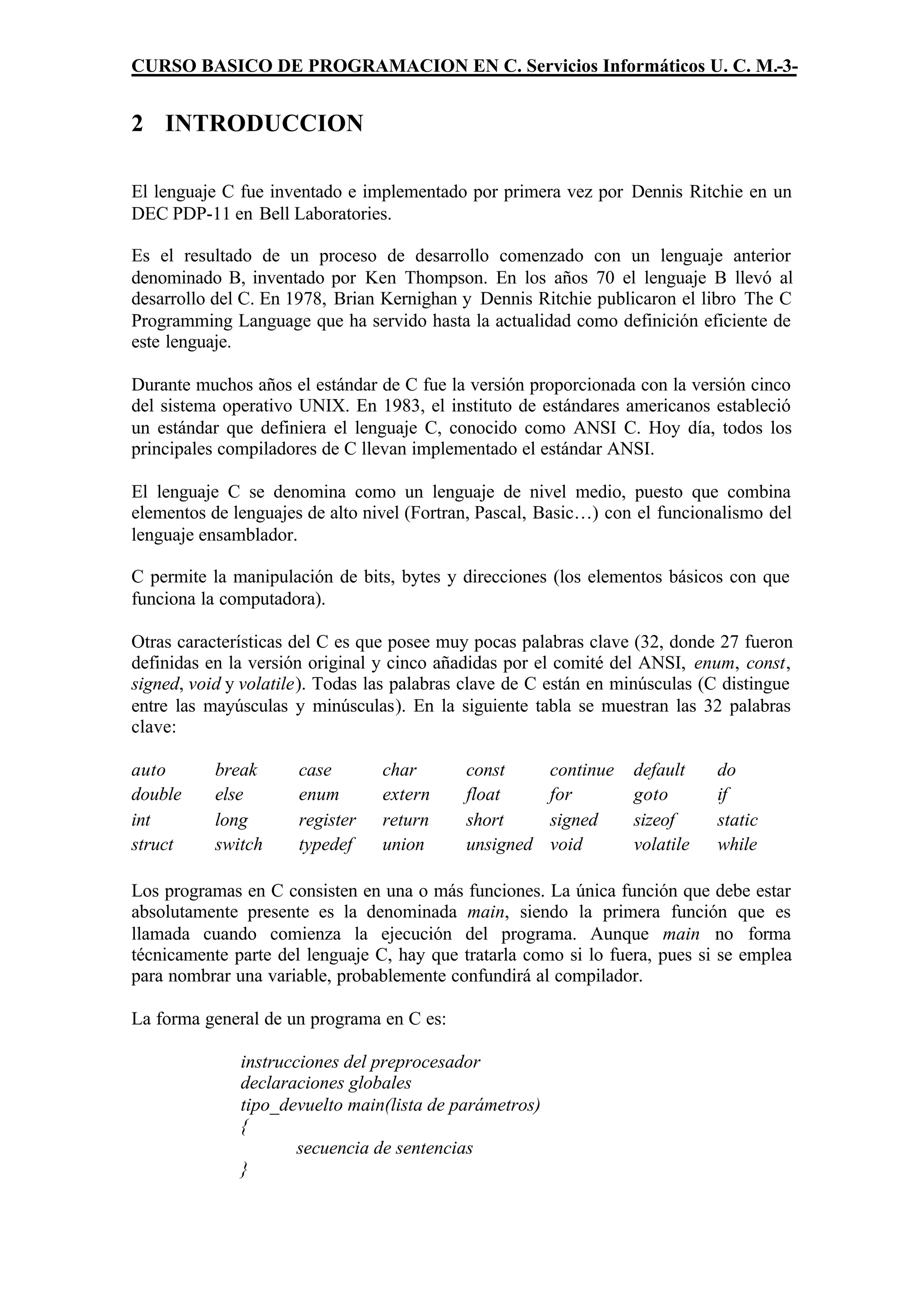 CURSO BASICO DE PROGRAMACION EN C. Servicios Informáticos U. C. M.-3-


2 INTRODUCCION

El lenguaje C fue inventado e implementado por primera vez por Dennis Ritchie en un
DEC PDP-11 en Bell Laboratories.

Es el resultado de un proceso de desarrollo comenzado con un lenguaje anterior
denominado B, inventado por Ken Thompson. En los años 70 el lenguaje B llevó al
desarrollo del C. En 1978, Brian Kernighan y Dennis Ritchie publicaron el libro The C
Programming Language que ha servido hasta la actualidad como definición eficiente de
este lenguaje.

Durante muchos años el estándar de C fue la versión proporcionada con la versión cinco
del sistema operativo UNIX. En 1983, el instituto de estándares americanos estableció
un estándar que definiera el lenguaje C, conocido como ANSI C. Hoy día, todos los
principales compiladores de C llevan implementado el estándar ANSI.

El lenguaje C se denomina como un lenguaje de nivel medio, puesto que combina
elementos de lenguajes de alto nivel (Fortran, Pascal, Basic…) con el funcionalismo del
lenguaje ensamblador.

C permite la manipulación de bits, bytes y direcciones (los elementos básicos con que
funciona la computadora).

Otras características del C es que posee muy pocas palabras clave (32, donde 27 fueron
definidas en la versión original y cinco añadidas por el comité del ANSI, enum, const,
signed, void y volatile). Todas las palabras clave de C están en minúsculas (C distingue
entre las mayúsculas y minúsculas). En la siguiente tabla se muestran las 32 palabras
clave:

auto       break      case       char       const       continue   default    do
double     else       enum       extern     float       for        goto       if
int        long       register   return     short       signed     sizeof     static
struct     switch     typedef    union      unsigned    void       volatile   while

Los programas en C consisten en una o más funciones. La única función que debe estar
absolutamente presente es la denominada main, siendo la primera función que es
llamada cuando comienza la ejecución del programa. Aunque main no forma
técnicamente parte del lenguaje C, hay que tratarla como si lo fuera, pues si se emplea
para nombrar una variable, probablemente confundirá al compilador.

La forma general de un programa en C es:

              instrucciones del preprocesador
              declaraciones globales
              tipo_devuelto main(lista de parámetros)
              {
                      secuencia de sentencias
              }
 