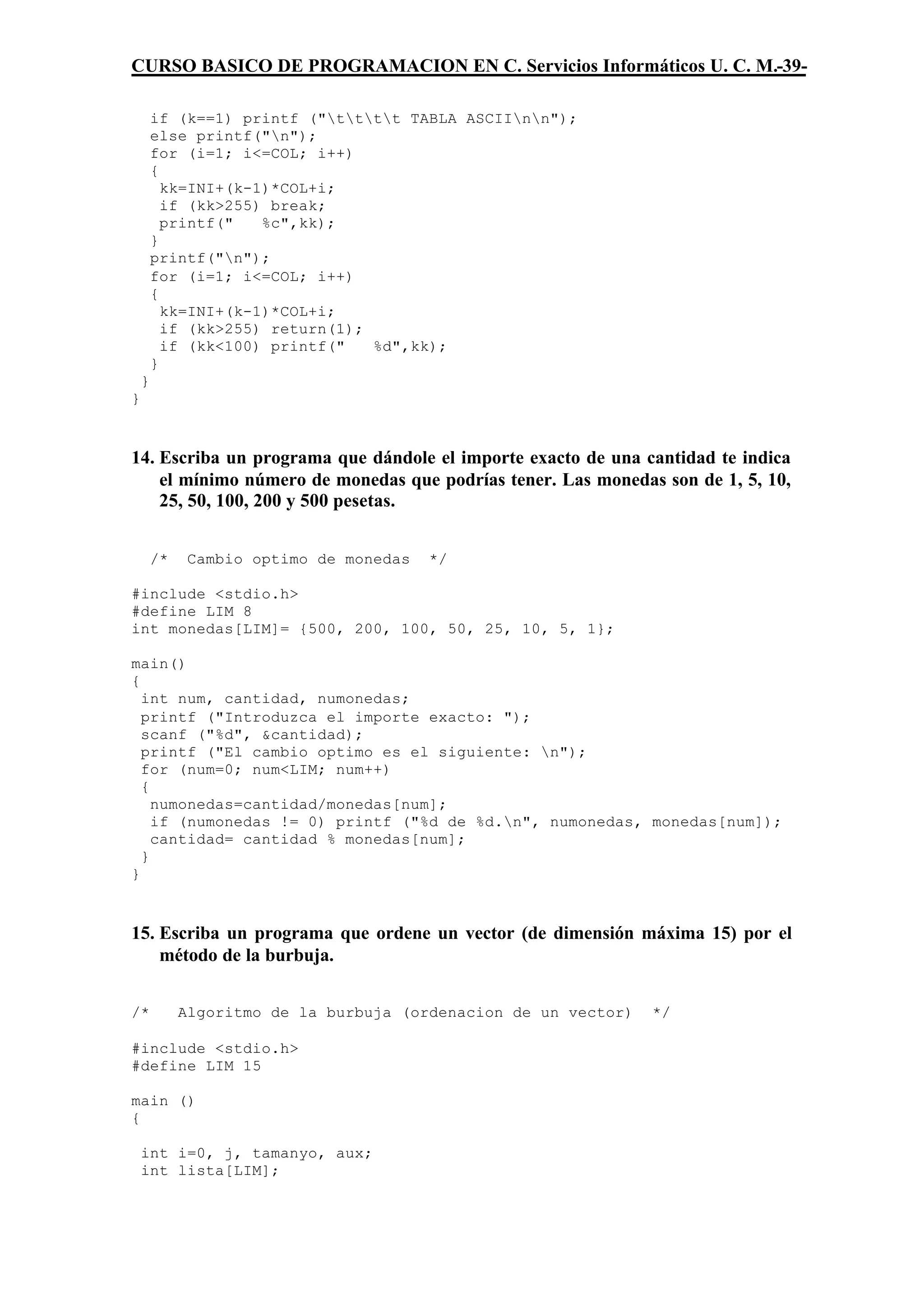 CURSO BASICO DE PROGRAMACION EN C. Servicios Informáticos U. C. M.-39-

        if (k==1) printf ("tttt TABLA ASCIInn");
        else printf("n");
        for (i=1; i<=COL; i++)
        {
          kk=INI+(k-1)*COL+i;
          if (kk>255) break;
          printf("   %c",kk);
        }
        printf("n");
        for (i=1; i<=COL; i++)
        {
          kk=INI+(k-1)*COL+i;
          if (kk>255) return(1);
          if (kk<100) printf("   %d",kk);
        }
    }
}



14. Escriba un programa que dándole el importe exacto de una cantidad te indica
    el mínimo número de monedas que podrías tener. Las monedas son de 1, 5, 10,
    25, 50, 100, 200 y 500 pesetas.


        /*    Cambio optimo de monedas   */

#include <stdio.h>
#define LIM 8
int monedas[LIM]= {500, 200, 100, 50, 25, 10, 5, 1};

main()
{
  int num, cantidad, numonedas;
  printf ("Introduzca el importe exacto: ");
  scanf ("%d", &cantidad);
  printf ("El cambio optimo es el siguiente: n");
  for (num=0; num<LIM; num++)
  {
    numonedas=cantidad/monedas[num];
    if (numonedas != 0) printf ("%d de %d.n", numonedas, monedas[num]);
    cantidad= cantidad % monedas[num];
  }
}



15. Escriba un programa que ordene un vector (de dimensión máxima 15) por el
    método de la burbuja.


/*           Algoritmo de la burbuja (ordenacion de un vector)   */

#include <stdio.h>
#define LIM 15

main ()
{

    int i=0, j, tamanyo, aux;
    int lista[LIM];
 