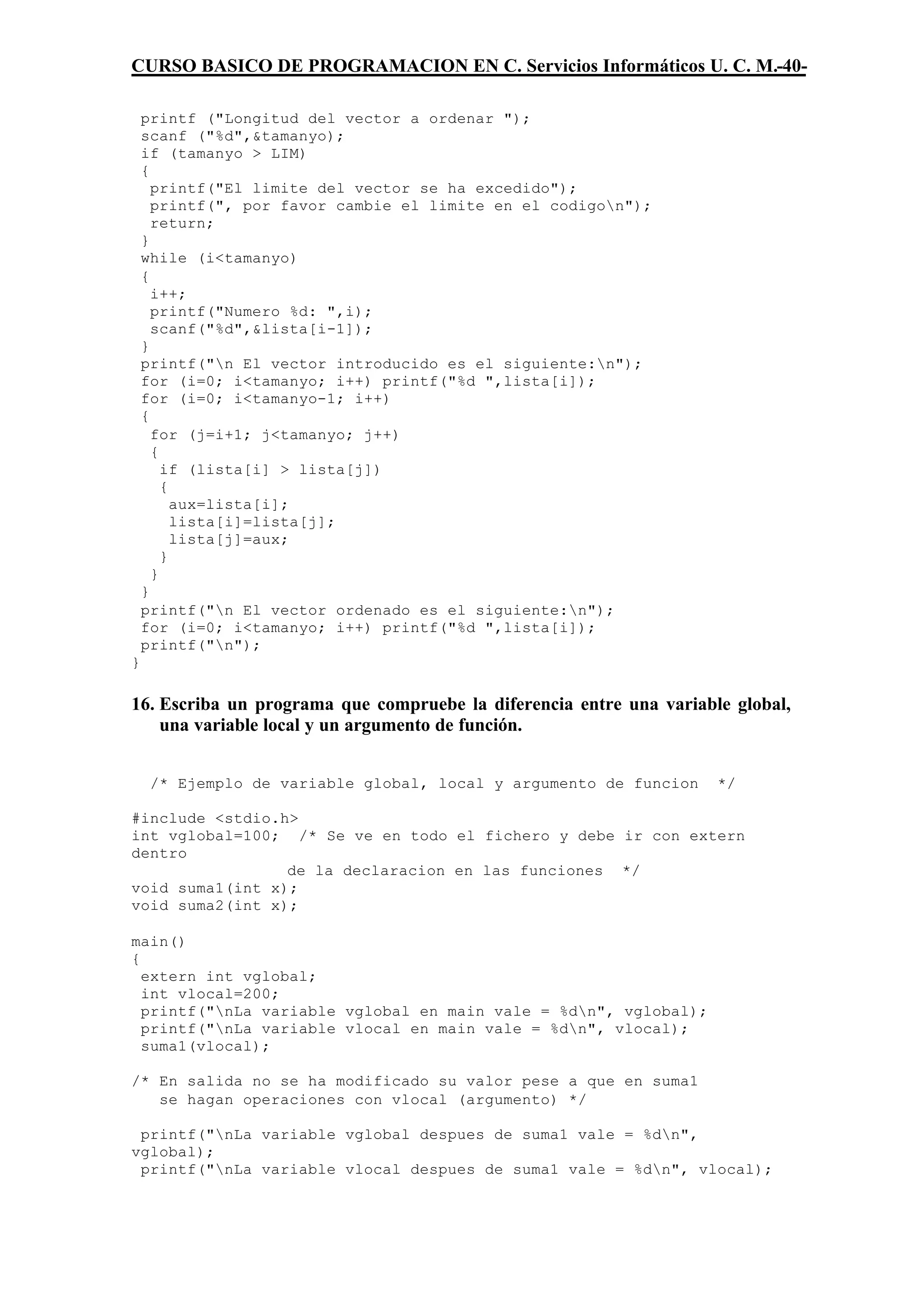 CURSO BASICO DE PROGRAMACION EN C. Servicios Informáticos U. C. M.-40-

    printf ("Longitud del vector a ordenar ");
    scanf ("%d",&tamanyo);
    if (tamanyo > LIM)
    {
      printf("El limite del vector se ha excedido");
      printf(", por favor cambie el limite en el codigon");
      return;
    }
    while (i<tamanyo)
    {
      i++;
      printf("Numero %d: ",i);
      scanf("%d",&lista[i-1]);
    }
    printf("n El vector introducido es el siguiente:n");
    for (i=0; i<tamanyo; i++) printf("%d ",lista[i]);
    for (i=0; i<tamanyo-1; i++)
    {
      for (j=i+1; j<tamanyo; j++)
      {
        if (lista[i] > lista[j])
        {
          aux=lista[i];
          lista[i]=lista[j];
          lista[j]=aux;
        }
      }
    }
    printf("n El vector ordenado es el siguiente:n");
    for (i=0; i<tamanyo; i++) printf("%d ",lista[i]);
    printf("n");
}

16. Escriba un programa que compruebe la diferencia entre una variable global,
    una variable local y un argumento de función.


     /* Ejemplo de variable global, local y argumento de funcion     */

#include <stdio.h>
int vglobal=100; /* Se ve en todo el fichero y debe ir con extern
dentro
                 de la declaracion en las funciones */
void suma1(int x);
void suma2(int x);

main()
{
  extern int vglobal;
  int vlocal=200;
  printf("nLa variable vglobal en main vale = %dn", vglobal);
  printf("nLa variable vlocal en main vale = %dn", vlocal);
  suma1(vlocal);

/* En salida no se ha modificado su valor pese a que en suma1
   se hagan operaciones con vlocal (argumento) */

 printf("nLa variable vglobal despues de suma1 vale = %dn",
vglobal);
 printf("nLa variable vlocal despues de suma1 vale = %dn", vlocal);
 