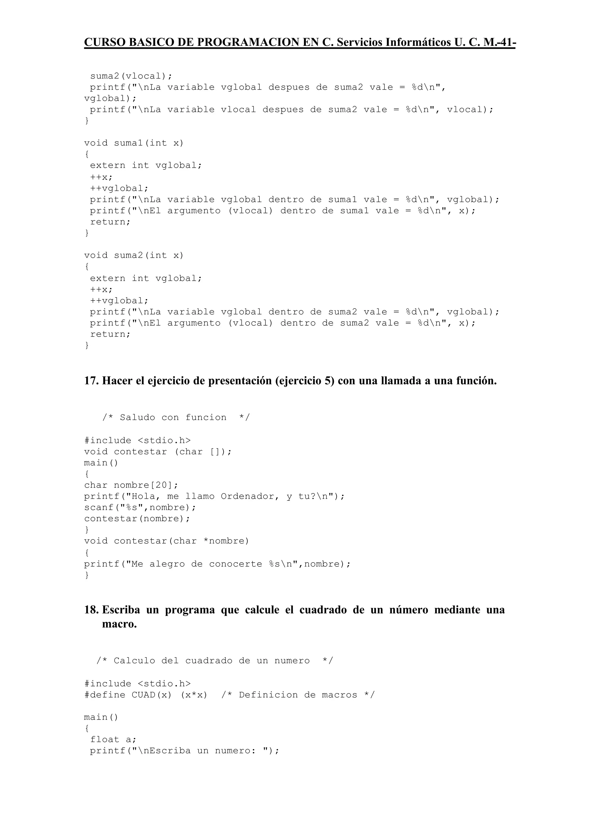 CURSO BASICO DE PROGRAMACION EN C. Servicios Informáticos U. C. M.-41-

  suma2(vlocal);
  printf("nLa variable vglobal despues de suma2 vale = %dn",
vglobal);
  printf("nLa variable vlocal despues de suma2 vale = %dn", vlocal);
}

void suma1(int x)
{
  extern int vglobal;
  ++x;
  ++vglobal;
  printf("nLa variable vglobal dentro de suma1 vale = %dn", vglobal);
  printf("nEl argumento (vlocal) dentro de suma1 vale = %dn", x);
  return;
}

void suma2(int x)
{
  extern int vglobal;
  ++x;
  ++vglobal;
  printf("nLa variable vglobal dentro de suma2 vale = %dn", vglobal);
  printf("nEl argumento (vlocal) dentro de suma2 vale = %dn", x);
  return;
}


17. Hacer el ejercicio de presentación (ejercicio 5) con una llamada a una función.


   /* Saludo con funcion       */

#include <stdio.h>
void contestar (char []);
main()
{
char nombre[20];
printf("Hola, me llamo Ordenador, y tu?n");
scanf("%s",nombre);
contestar(nombre);
}
void contestar(char *nombre)
{
printf("Me alegro de conocerte %sn",nombre);
}


18. Escriba un programa que calcule el cuadrado de un número mediante una
    macro.


  /* Calculo del cuadrado de un numero         */

#include <stdio.h>
#define CUAD(x) (x*x)      /* Definicion de macros */

main()
{
  float a;
  printf("nEscriba un numero: ");
 