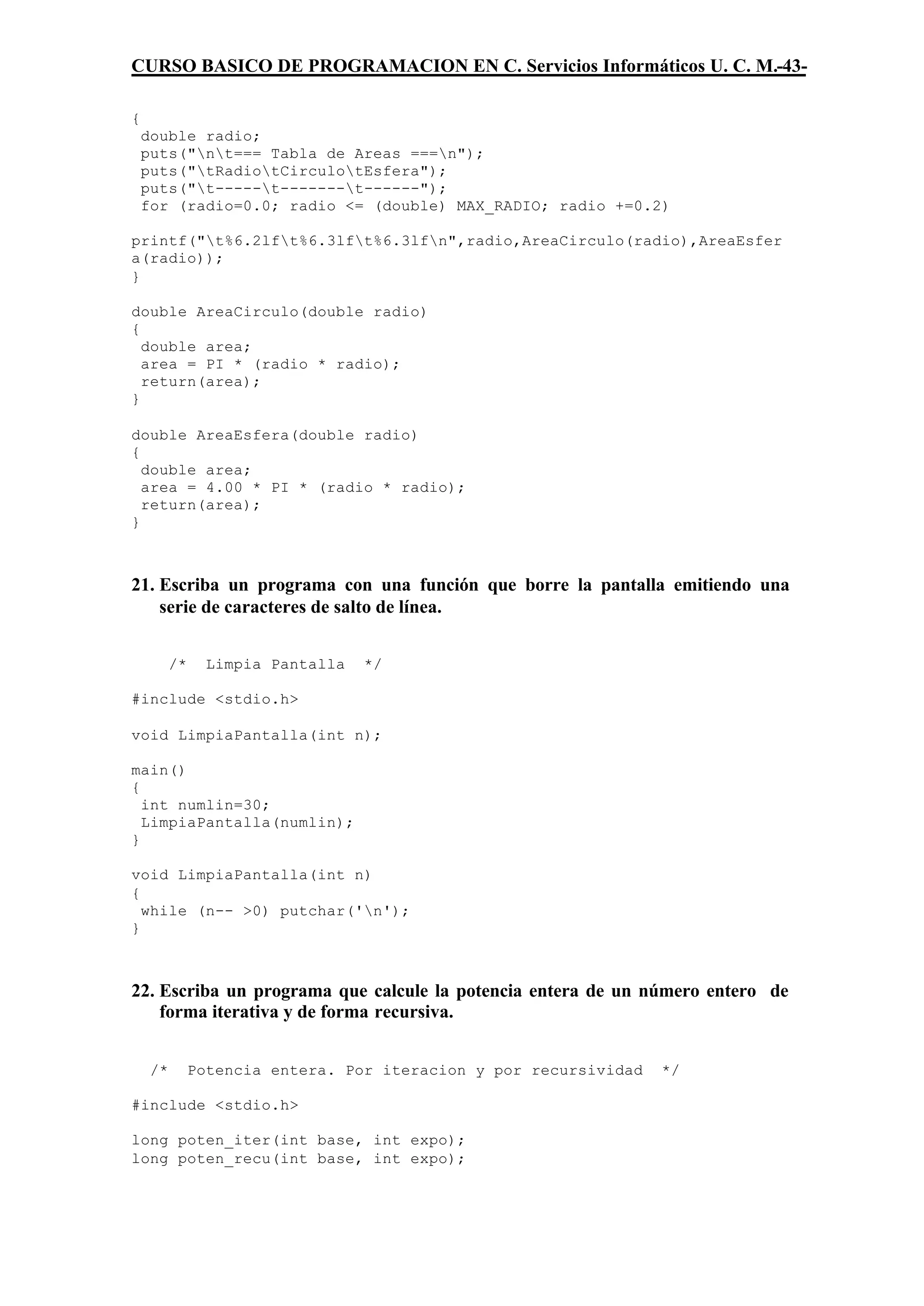 CURSO BASICO DE PROGRAMACION EN C. Servicios Informáticos U. C. M.-43-

{
    double radio;
    puts("nt=== Tabla de Areas ===n");
    puts("tRadiotCirculotEsfera");
    puts("t-----t-------t------");
    for (radio=0.0; radio <= (double) MAX_RADIO; radio +=0.2)

printf("t%6.2lft%6.3lft%6.3lfn",radio,AreaCirculo(radio),AreaEsfer
a(radio));
}

double AreaCirculo(double radio)
{
  double area;
  area = PI * (radio * radio);
  return(area);
}

double AreaEsfera(double radio)
{
  double area;
  area = 4.00 * PI * (radio * radio);
  return(area);
}



21. Escriba un programa con una función que borre la pantalla emitiendo una
    serie de caracteres de salto de línea.


          /*     Limpia Pantalla   */

#include <stdio.h>

void LimpiaPantalla(int n);

main()
{
  int numlin=30;
  LimpiaPantalla(numlin);
}

void LimpiaPantalla(int n)
{
  while (n-- >0) putchar('n');
}



22. Escriba un programa que calcule la potencia entera de un número entero de
    forma iterativa y de forma recursiva.


     /*        Potencia entera. Por iteracion y por recursividad   */

#include <stdio.h>

long poten_iter(int base, int expo);
long poten_recu(int base, int expo);
 