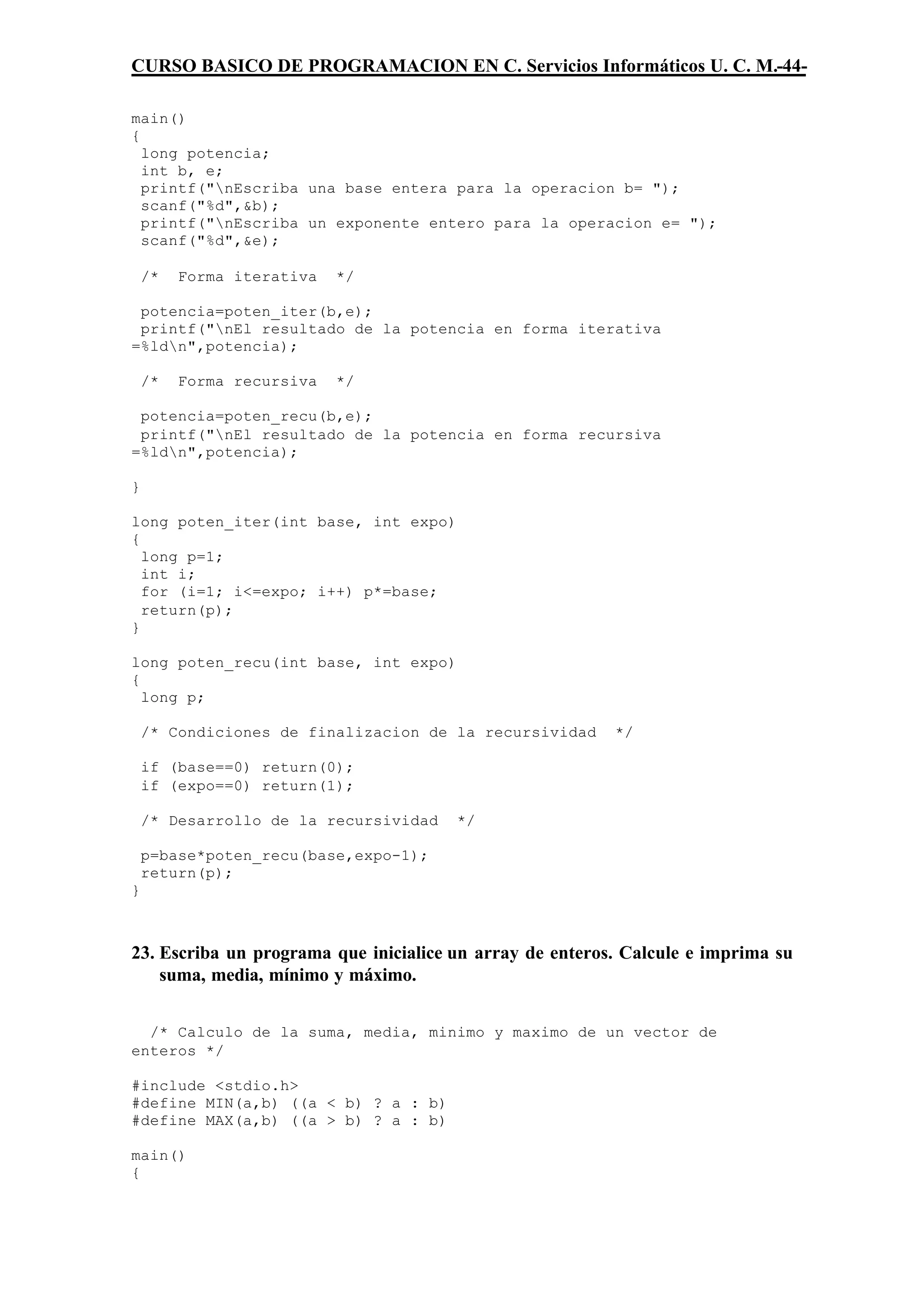 CURSO BASICO DE PROGRAMACION EN C. Servicios Informáticos U. C. M.-44-

main()
{
  long potencia;
  int b, e;
  printf("nEscriba una base entera para la operacion b= ");
  scanf("%d",&b);
  printf("nEscriba un exponente entero para la operacion e= ");
  scanf("%d",&e);

    /*   Forma iterativa   */

 potencia=poten_iter(b,e);
 printf("nEl resultado de la potencia en forma iterativa
=%ldn",potencia);

    /*   Forma recursiva   */

 potencia=poten_recu(b,e);
 printf("nEl resultado de la potencia en forma recursiva
=%ldn",potencia);

}

long poten_iter(int base, int expo)
{
  long p=1;
  int i;
  for (i=1; i<=expo; i++) p*=base;
  return(p);
}

long poten_recu(int base, int expo)
{
  long p;

    /* Condiciones de finalizacion de la recursividad     */

    if (base==0) return(0);
    if (expo==0) return(1);

    /* Desarrollo de la recursividad   */

    p=base*poten_recu(base,expo-1);
    return(p);
}



23. Escriba un programa que inicialice un array de enteros. Calcule e imprima su
    suma, media, mínimo y máximo.


  /* Calculo de la suma, media, minimo y maximo de un vector de
enteros */

#include <stdio.h>
#define MIN(a,b) ((a < b) ? a : b)
#define MAX(a,b) ((a > b) ? a : b)

main()
{
 
