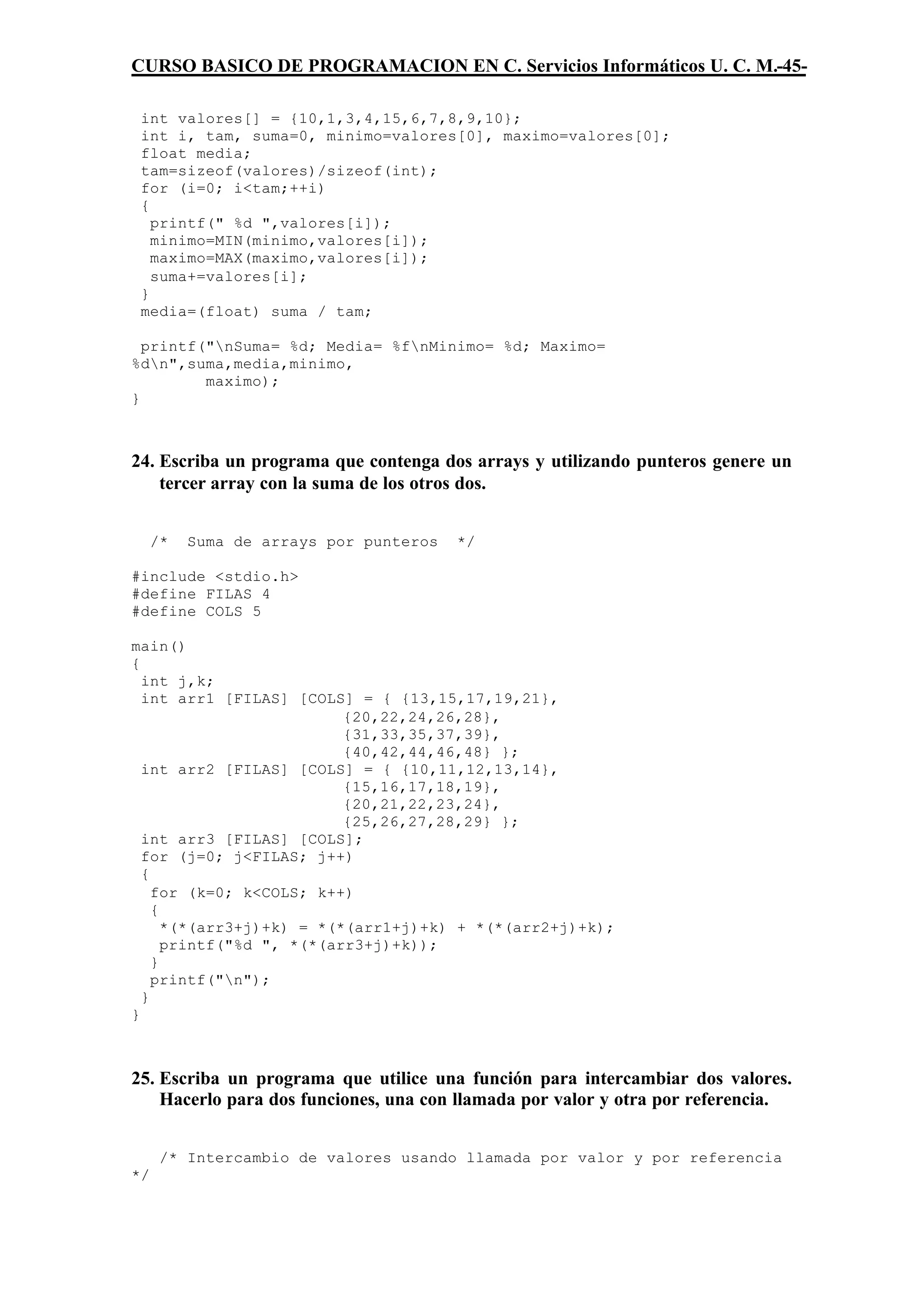 CURSO BASICO DE PROGRAMACION EN C. Servicios Informáticos U. C. M.-45-

 int valores[] = {10,1,3,4,15,6,7,8,9,10};
 int i, tam, suma=0, minimo=valores[0], maximo=valores[0];
 float media;
 tam=sizeof(valores)/sizeof(int);
 for (i=0; i<tam;++i)
 {
   printf(" %d ",valores[i]);
   minimo=MIN(minimo,valores[i]);
   maximo=MAX(maximo,valores[i]);
   suma+=valores[i];
 }
 media=(float) suma / tam;

  printf("nSuma= %d; Media= %fnMinimo= %d; Maximo=
%dn",suma,media,minimo,
         maximo);
}



24. Escriba un programa que contenga dos arrays y utilizando punteros genere un
    tercer array con la suma de los otros dos.


     /*   Suma de arrays por punteros   */

#include <stdio.h>
#define FILAS 4
#define COLS 5

main()
{
  int j,k;
  int arr1 [FILAS] [COLS] = { {13,15,17,19,21},
                          {20,22,24,26,28},
                          {31,33,35,37,39},
                          {40,42,44,46,48} };
  int arr2 [FILAS] [COLS] = { {10,11,12,13,14},
                          {15,16,17,18,19},
                          {20,21,22,23,24},
                          {25,26,27,28,29} };
  int arr3 [FILAS] [COLS];
  for (j=0; j<FILAS; j++)
  {
    for (k=0; k<COLS; k++)
    {
      *(*(arr3+j)+k) = *(*(arr1+j)+k) + *(*(arr2+j)+k);
      printf("%d ", *(*(arr3+j)+k));
    }
    printf("n");
  }
}



25. Escriba un programa que utilice una función para intercambiar dos valores.
    Hacerlo para dos funciones, una con llamada por valor y otra por referencia.


      /* Intercambio de valores usando llamada por valor y por referencia
*/
 