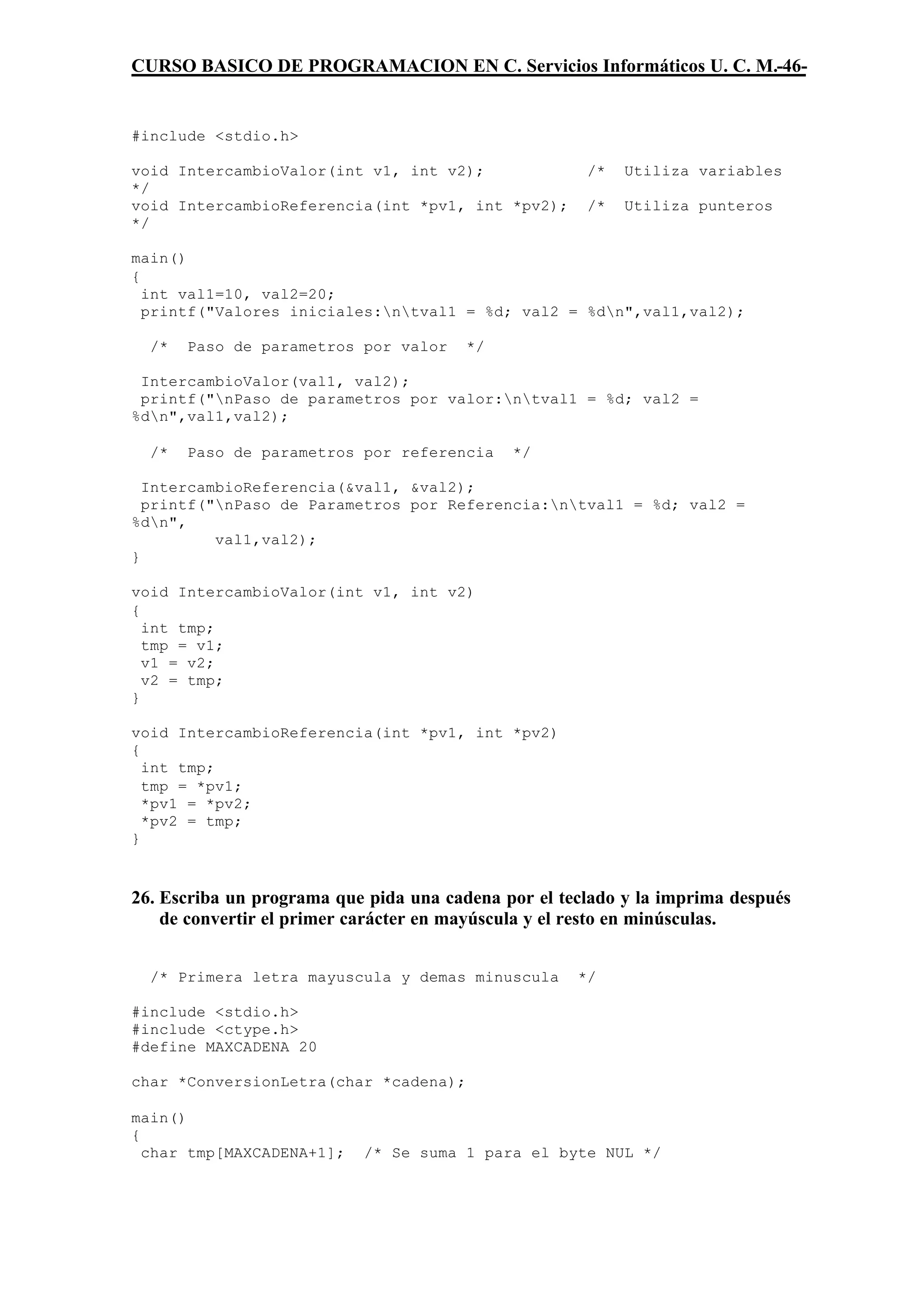 CURSO BASICO DE PROGRAMACION EN C. Servicios Informáticos U. C. M.-46-


#include <stdio.h>

void IntercambioValor(int v1, int v2);                /*   Utiliza variables
*/
void IntercambioReferencia(int *pv1, int *pv2);       /*   Utiliza punteros
*/

main()
{
  int val1=10, val2=20;
  printf("Valores iniciales:ntval1 = %d; val2 = %dn",val1,val2);

  /*   Paso de parametros por valor     */

 IntercambioValor(val1, val2);
 printf("nPaso de parametros por valor:ntval1 = %d; val2 =
%dn",val1,val2);

  /*   Paso de parametros por referencia     */

  IntercambioReferencia(&val1, &val2);
  printf("nPaso de Parametros por Referencia:ntval1 = %d; val2 =
%dn",
          val1,val2);
}

void IntercambioValor(int v1, int v2)
{
  int tmp;
  tmp = v1;
  v1 = v2;
  v2 = tmp;
}

void IntercambioReferencia(int *pv1, int *pv2)
{
  int tmp;
  tmp = *pv1;
  *pv1 = *pv2;
  *pv2 = tmp;
}



26. Escriba un programa que pida una cadena por el teclado y la imprima después
    de convertir el primer carácter en mayúscula y el resto en minúsculas.


  /* Primera letra mayuscula y demas minuscula       */

#include <stdio.h>
#include <ctype.h>
#define MAXCADENA 20

char *ConversionLetra(char *cadena);

main()
{
  char tmp[MAXCADENA+1];   /* Se suma 1 para el byte NUL */
 