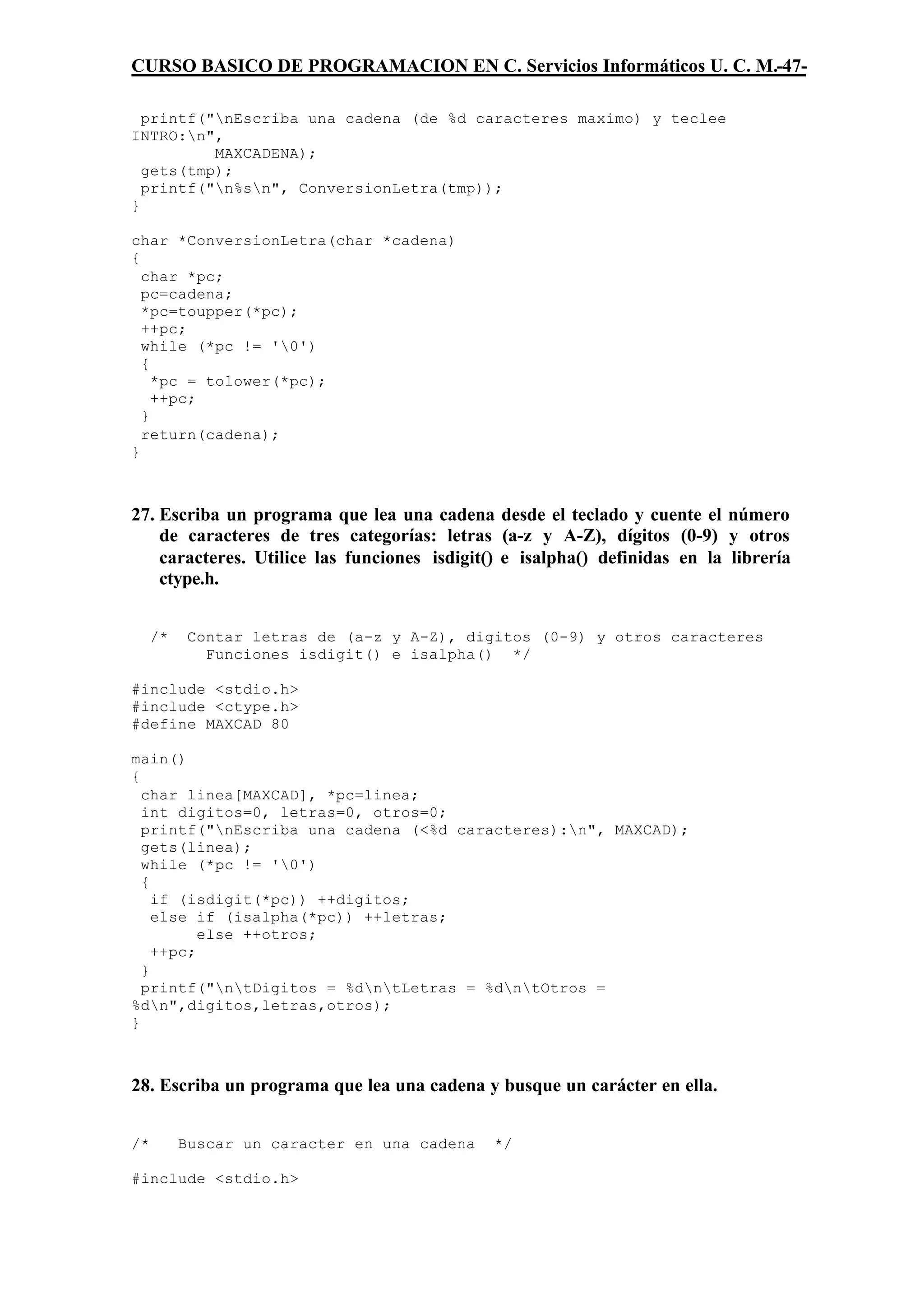 CURSO BASICO DE PROGRAMACION EN C. Servicios Informáticos U. C. M.-47-

  printf("nEscriba una cadena (de %d caracteres maximo) y teclee
INTRO:n",
          MAXCADENA);
  gets(tmp);
  printf("n%sn", ConversionLetra(tmp));
}

char *ConversionLetra(char *cadena)
{
  char *pc;
  pc=cadena;
  *pc=toupper(*pc);
  ++pc;
  while (*pc != '0')
  {
    *pc = tolower(*pc);
    ++pc;
  }
  return(cadena);
}



27. Escriba un programa que lea una cadena desde el teclado y cuente el número
    de caracteres de tres categorías: letras (a-z y A-Z), dígitos (0-9) y otros
    caracteres. Utilice las funciones isdigit() e isalpha() definidas en la librería
    ctype.h.


     /*    Contar letras de (a-z y A-Z), digitos (0-9) y otros caracteres
             Funciones isdigit() e isalpha() */

#include <stdio.h>
#include <ctype.h>
#define MAXCAD 80

main()
{
  char linea[MAXCAD], *pc=linea;
  int digitos=0, letras=0, otros=0;
  printf("nEscriba una cadena (<%d caracteres):n", MAXCAD);
  gets(linea);
  while (*pc != '0')
  {
    if (isdigit(*pc)) ++digitos;
    else if (isalpha(*pc)) ++letras;
          else ++otros;
    ++pc;
  }
  printf("ntDigitos = %dntLetras = %dntOtros =
%dn",digitos,letras,otros);
}



28. Escriba un programa que lea una cadena y busque un carácter en ella.


/*        Buscar un caracter en una cadena    */

#include <stdio.h>
 