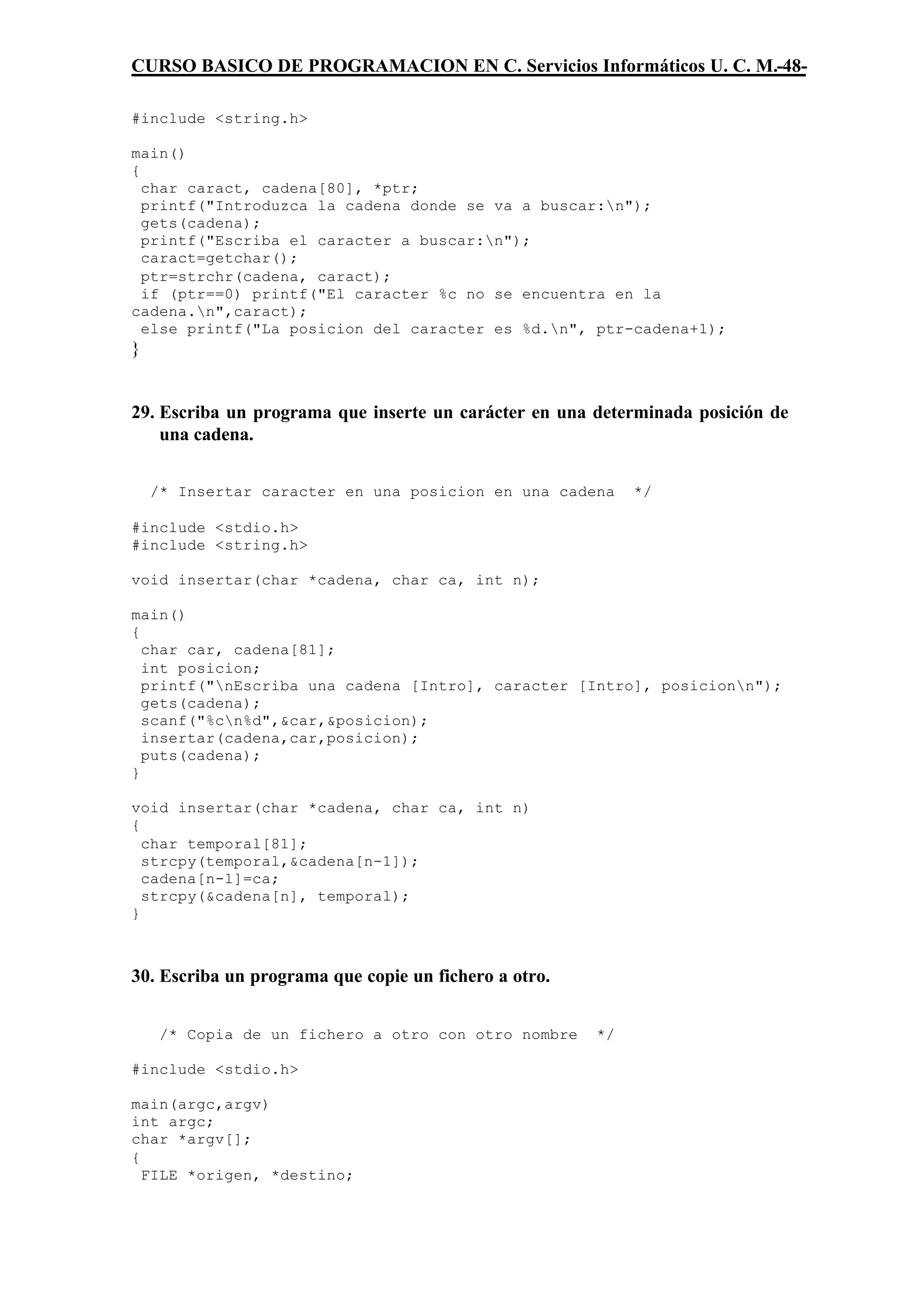 CURSO BASICO DE PROGRAMACION EN C. Servicios Informáticos U. C. M.-48-

#include <string.h>

main()
{
  char caract, cadena[80], *ptr;
  printf("Introduzca la cadena donde se va a buscar:n");
  gets(cadena);
  printf("Escriba el caracter a buscar:n");
  caract=getchar();
  ptr=strchr(cadena, caract);
  if (ptr==0) printf("El caracter %c no se encuentra en la
cadena.n",caract);
  else printf("La posicion del caracter es %d.n", ptr-cadena+1);
}


29. Escriba un programa que inserte un carácter en una determinada posición de
    una cadena.


    /* Insertar caracter en una posicion en una cadena      */

#include <stdio.h>
#include <string.h>

void insertar(char *cadena, char ca, int n);

main()
{
  char car, cadena[81];
  int posicion;
  printf("nEscriba una cadena [Intro], caracter [Intro], posicionn");
  gets(cadena);
  scanf("%cn%d",&car,&posicion);
  insertar(cadena,car,posicion);
  puts(cadena);
}

void insertar(char *cadena, char ca, int n)
{
  char temporal[81];
  strcpy(temporal,&cadena[n-1]);
  cadena[n-1]=ca;
  strcpy(&cadena[n], temporal);
}



30. Escriba un programa que copie un fichero a otro.


     /* Copia de un fichero a otro con otro nombre     */

#include <stdio.h>

main(argc,argv)
int argc;
char *argv[];
{
  FILE *origen, *destino;
 