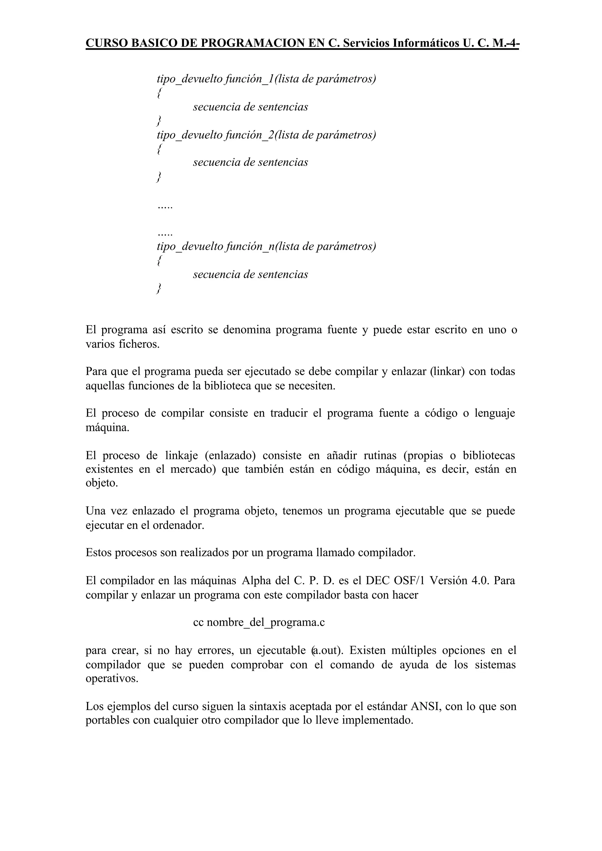 CURSO BASICO DE PROGRAMACION EN C. Servicios Informáticos U. C. M.-4-

              tipo_devuelto función_1(lista de parámetros)
              {
                     secuencia de sentencias
              }
              tipo_devuelto función_2(lista de parámetros)
              {
                     secuencia de sentencias
              }

              …..

              …..
              tipo_devuelto función_n(lista de parámetros)
              {
                     secuencia de sentencias
              }


El programa así escrito se denomina programa fuente y puede estar escrito en uno o
varios ficheros.

Para que el programa pueda ser ejecutado se debe compilar y enlazar (linkar) con todas
aquellas funciones de la biblioteca que se necesiten.

El proceso de compilar consiste en traducir el programa fuente a código o lenguaje
máquina.

El proceso de linkaje (enlazado) consiste en añadir rutinas (propias o bibliotecas
existentes en el mercado) que también están en código máquina, es decir, están en
objeto.

Una vez enlazado el programa objeto, tenemos un programa ejecutable que se puede
ejecutar en el ordenador.

Estos procesos son realizados por un programa llamado compilador.

El compilador en las máquinas Alpha del C. P. D. es el DEC OSF/1 Versión 4.0. Para
compilar y enlazar un programa con este compilador basta con hacer

                     cc nombre_del_programa.c

para crear, si no hay errores, un ejecutable (a.out). Existen múltiples opciones en el
compilador que se pueden comprobar con el comando de ayuda de los sistemas
operativos.

Los ejemplos del curso siguen la sintaxis aceptada por el estándar ANSI, con lo que son
portables con cualquier otro compilador que lo lleve implementado.
 