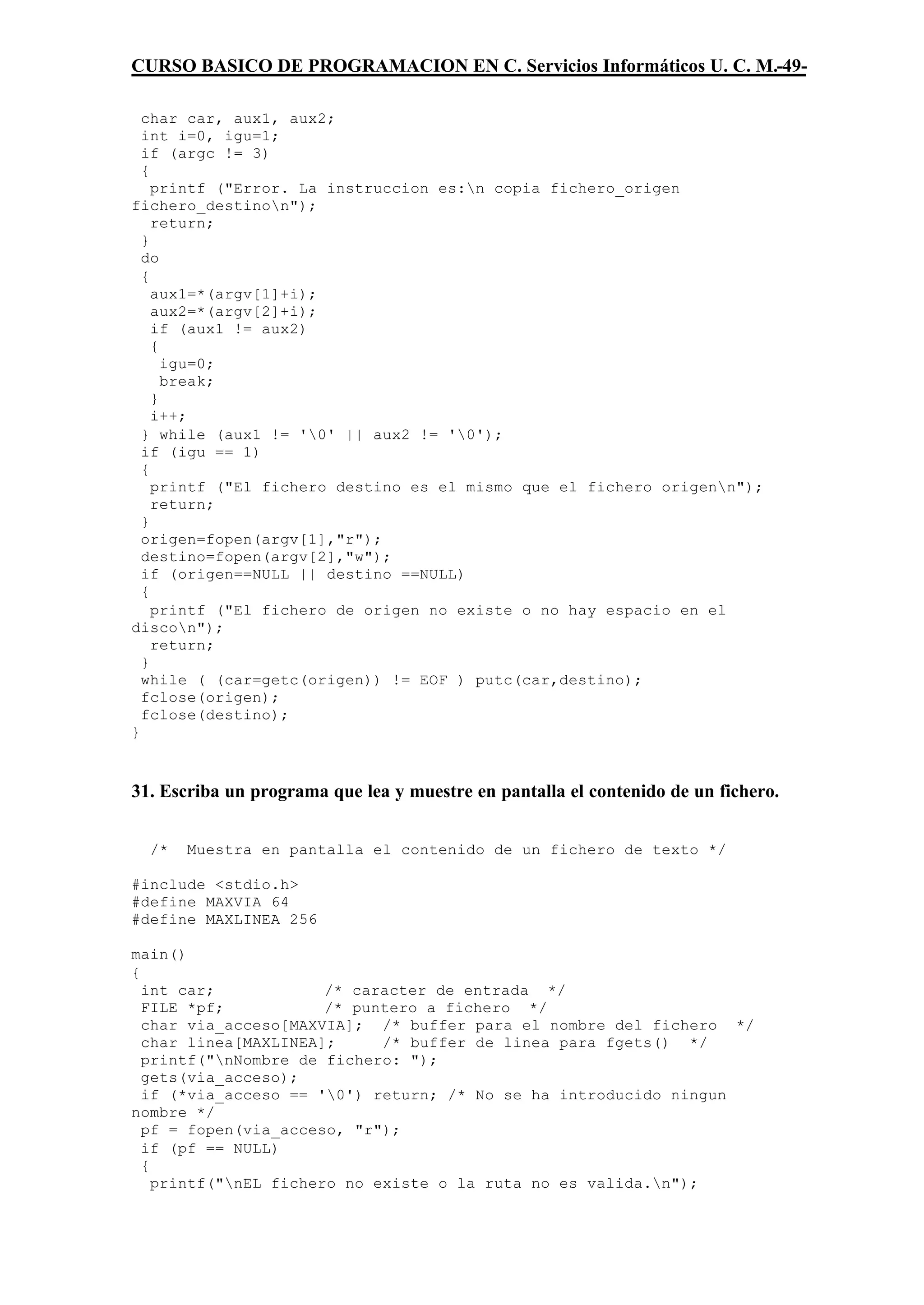 CURSO BASICO DE PROGRAMACION EN C. Servicios Informáticos U. C. M.-49-

  char car, aux1, aux2;
  int i=0, igu=1;
  if (argc != 3)
  {
    printf ("Error. La instruccion es:n copia fichero_origen
fichero_destinon");
    return;
  }
  do
  {
    aux1=*(argv[1]+i);
    aux2=*(argv[2]+i);
    if (aux1 != aux2)
    {
      igu=0;
      break;
    }
    i++;
  } while (aux1 != '0' || aux2 != '0');
  if (igu == 1)
  {
    printf ("El fichero destino es el mismo que el fichero origenn");
    return;
  }
  origen=fopen(argv[1],"r");
  destino=fopen(argv[2],"w");
  if (origen==NULL || destino ==NULL)
  {
    printf ("El fichero de origen no existe o no hay espacio en el
discon");
    return;
  }
  while ( (car=getc(origen)) != EOF ) putc(car,destino);
  fclose(origen);
  fclose(destino);
}



31. Escriba un programa que lea y muestre en pantalla el contenido de un fichero.


  /*   Muestra en pantalla el contenido de un fichero de texto */

#include <stdio.h>
#define MAXVIA 64
#define MAXLINEA 256

main()
{
  int car;             /* caracter de entrada */
  FILE *pf;            /* puntero a fichero */
  char via_acceso[MAXVIA]; /* buffer para el nombre del fichero */
  char linea[MAXLINEA];      /* buffer de linea para fgets() */
  printf("nNombre de fichero: ");
  gets(via_acceso);
  if (*via_acceso == '0') return; /* No se ha introducido ningun
nombre */
  pf = fopen(via_acceso, "r");
  if (pf == NULL)
  {
    printf("nEL fichero no existe o la ruta no es valida.n");
 