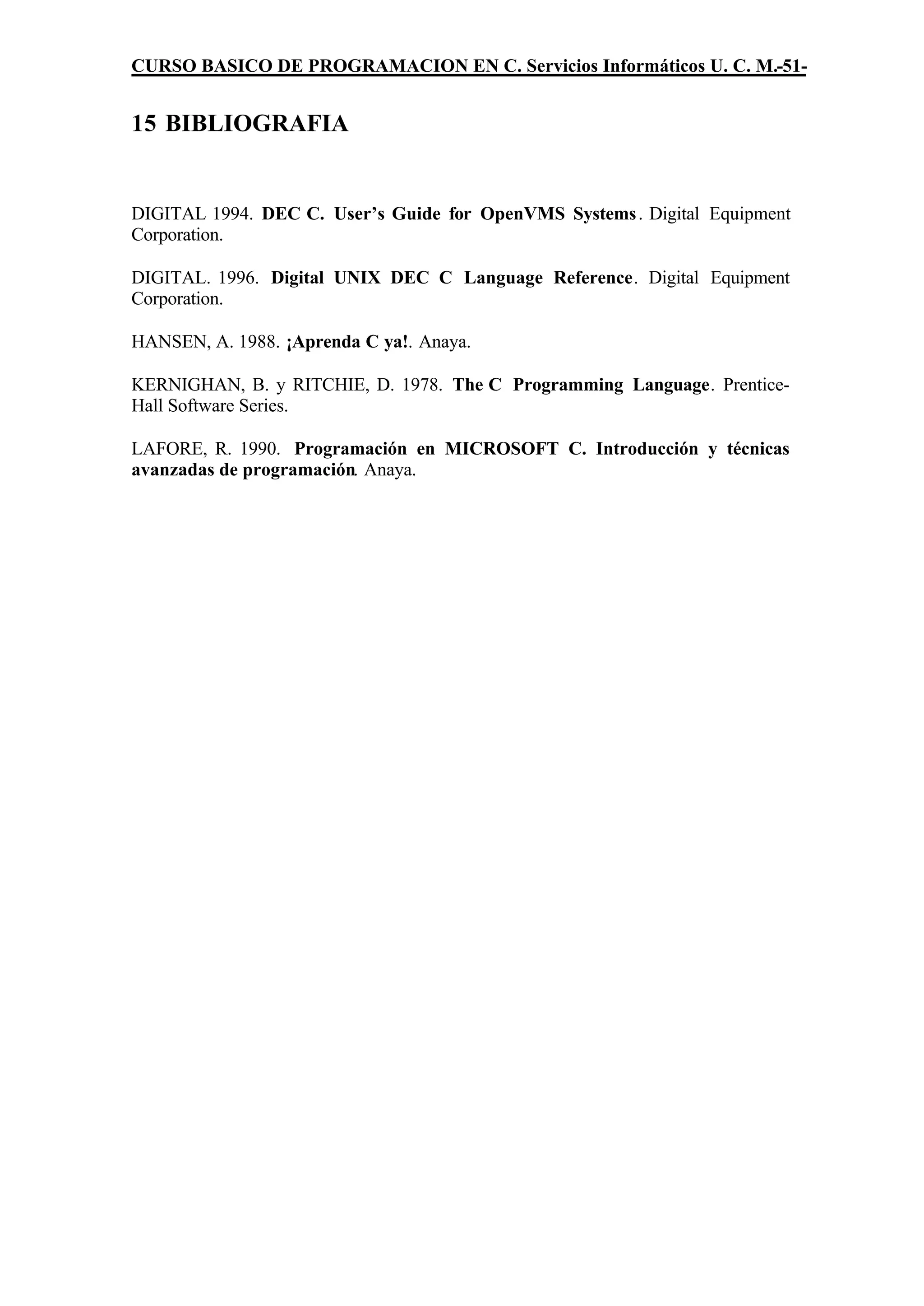 CURSO BASICO DE PROGRAMACION EN C. Servicios Informáticos U. C. M.-51-


15 BIBLIOGRAFIA


DIGITAL 1994. DEC C. User’s Guide for OpenVMS Systems . Digital Equipment
Corporation.

DIGITAL. 1996. Digital UNIX DEC C Language Reference. Digital Equipment
Corporation.

HANSEN, A. 1988. ¡Aprenda C ya!. Anaya.

KERNIGHAN, B. y RITCHIE, D. 1978. The C Programming Language. Prentice-
Hall Software Series.

LAFORE, R. 1990. Programación en MICROSOFT C. Introducción y técnicas
avanzadas de programación. Anaya.
 