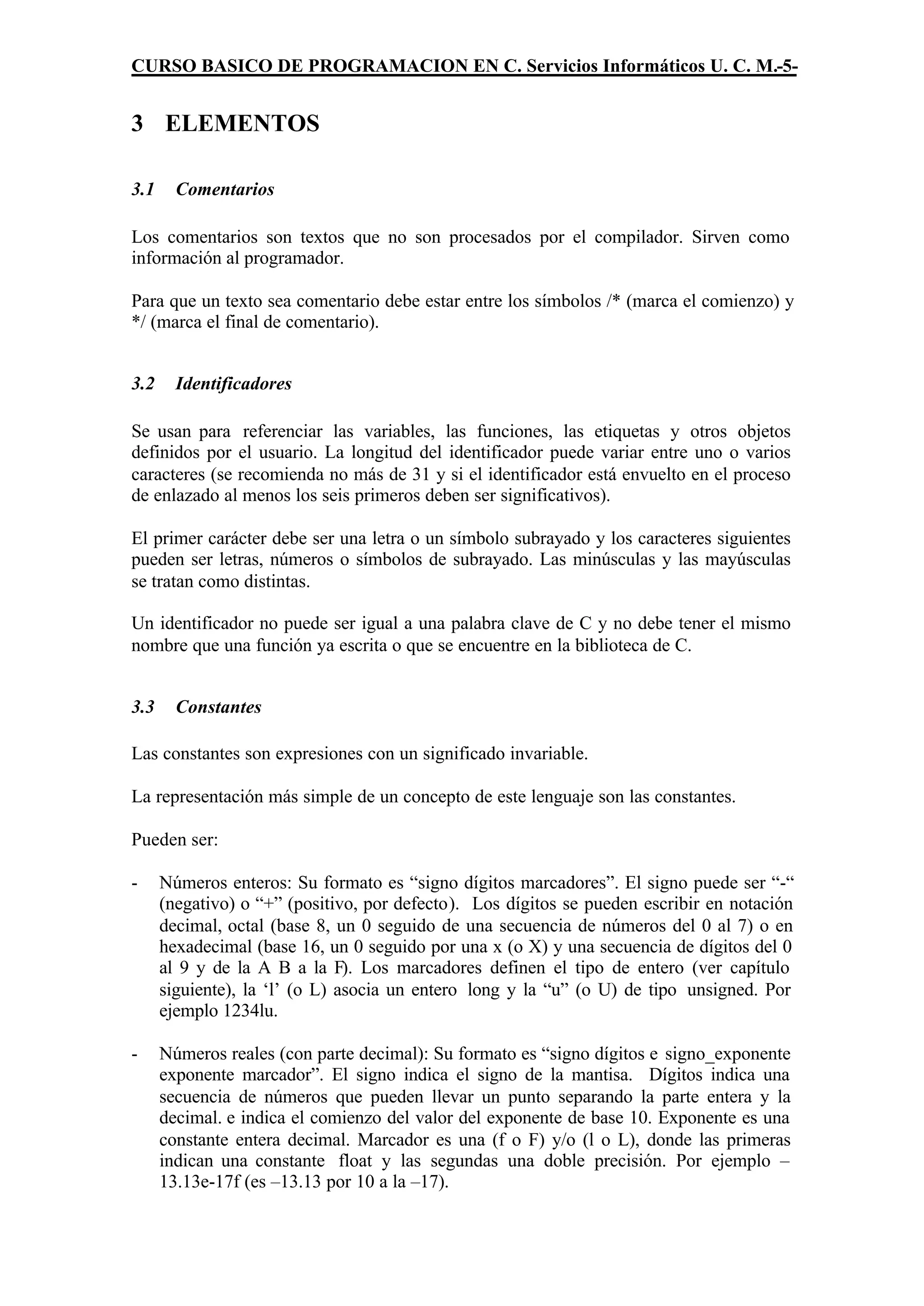 CURSO BASICO DE PROGRAMACION EN C. Servicios Informáticos U. C. M.-5-


3 ELEMENTOS

3.1     Comentarios

Los comentarios son textos que no son procesados por el compilador. Sirven como
información al programador.

Para que un texto sea comentario debe estar entre los símbolos /* (marca el comienzo) y
*/ (marca el final de comentario).


3.2     Identificadores

Se usan para referenciar las variables, las funciones, las etiquetas y otros objetos
definidos por el usuario. La longitud del identificador puede variar entre uno o varios
caracteres (se recomienda no más de 31 y si el identificador está envuelto en el proceso
de enlazado al menos los seis primeros deben ser significativos).

El primer carácter debe ser una letra o un símbolo subrayado y los caracteres siguientes
pueden ser letras, números o símbolos de subrayado. Las minúsculas y las mayúsculas
se tratan como distintas.

Un identificador no puede ser igual a una palabra clave de C y no debe tener el mismo
nombre que una función ya escrita o que se encuentre en la biblioteca de C.


3.3     Constantes

Las constantes son expresiones con un significado invariable.

La representación más simple de un concepto de este lenguaje son las constantes.

Pueden ser:

-     Números enteros: Su formato es “signo dígitos marcadores”. El signo puede ser “-“
      (negativo) o “+” (positivo, por defecto). Los dígitos se pueden escribir en notación
      decimal, octal (base 8, un 0 seguido de una secuencia de números del 0 al 7) o en
      hexadecimal (base 16, un 0 seguido por una x (o X) y una secuencia de dígitos del 0
      al 9 y de la A B a la F). Los marcadores definen el tipo de entero (ver capítulo
      siguiente), la ‘l’ (o L) asocia un entero long y la “u” (o U) de tipo unsigned. Por
      ejemplo 1234lu.

-     Números reales (con parte decimal): Su formato es “signo dígitos e signo_exponente
      exponente marcador”. El signo indica el signo de la mantisa. Dígitos indica una
      secuencia de números que pueden llevar un punto separando la parte entera y la
      decimal. e indica el comienzo del valor del exponente de base 10. Exponente es una
      constante entera decimal. Marcador es una (f o F) y/o (l o L), donde las primeras
      indican una constante float y las segundas una doble precisión. Por ejemplo –
      13.13e-17f (es –13.13 por 10 a la –17).
 