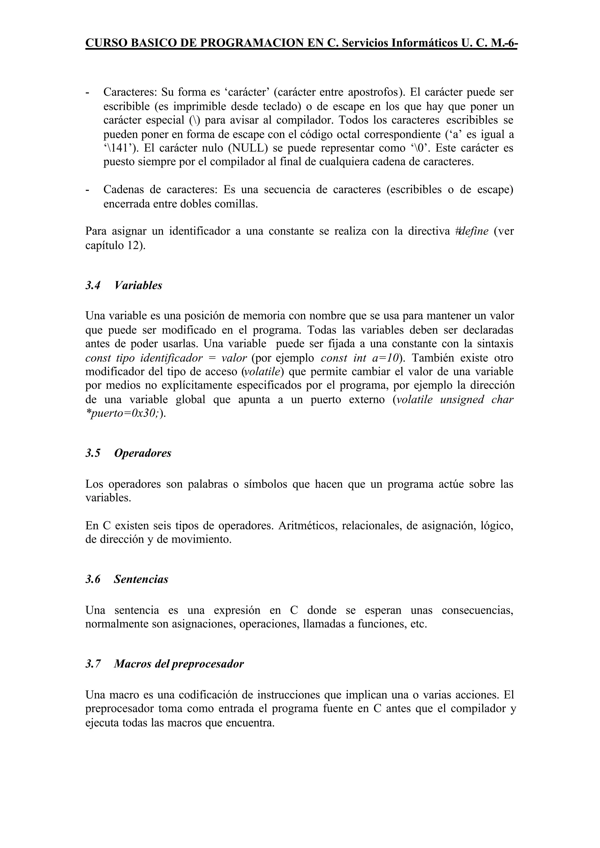 CURSO BASICO DE PROGRAMACION EN C. Servicios Informáticos U. C. M.-6-



-     Caracteres: Su forma es ‘carácter’ (carácter entre apostrofos). El carácter puede ser
      escribible (es imprimible desde teclado) o de escape en los que hay que poner un
      carácter especial () para avisar al compilador. Todos los caracteres escribibles se
      pueden poner en forma de escape con el código octal correspondiente (‘a’ es igual a
      ‘141’). El carácter nulo (NULL) se puede representar como ‘0’. Este carácter es
      puesto siempre por el compilador al final de cualquiera cadena de caracteres.

-     Cadenas de caracteres: Es una secuencia de caracteres (escribibles o de escape)
      encerrada entre dobles comillas.

Para asignar un identificador a una constante se realiza con la directiva #define (ver
capítulo 12).


3.4     Variables

Una variable es una posición de memoria con nombre que se usa para mantener un valor
que puede ser modificado en el programa. Todas las variables deben ser declaradas
antes de poder usarlas. Una variable puede ser fijada a una constante con la sintaxis
const tipo identificador = valor (por ejemplo const int a=10). También existe otro
modificador del tipo de acceso (volatile) que permite cambiar el valor de una variable
por medios no explícitamente especificados por el programa, por ejemplo la dirección
de una variable global que apunta a un puerto externo (volatile unsigned char
*puerto=0x30;).


3.5     Operadores

Los operadores son palabras o símbolos que hacen que un programa actúe sobre las
variables.

En C existen seis tipos de operadores. Aritméticos, relacionales, de asignación, lógico,
de dirección y de movimiento.


3.6     Sentencias

Una sentencia es una expresión en C donde se esperan unas consecuencias,
normalmente son asignaciones, operaciones, llamadas a funciones, etc.


3.7     Macros del preprocesador

Una macro es una codificación de instrucciones que implican una o varias acciones. El
preprocesador toma como entrada el programa fuente en C antes que el compilador y
ejecuta todas las macros que encuentra.
 