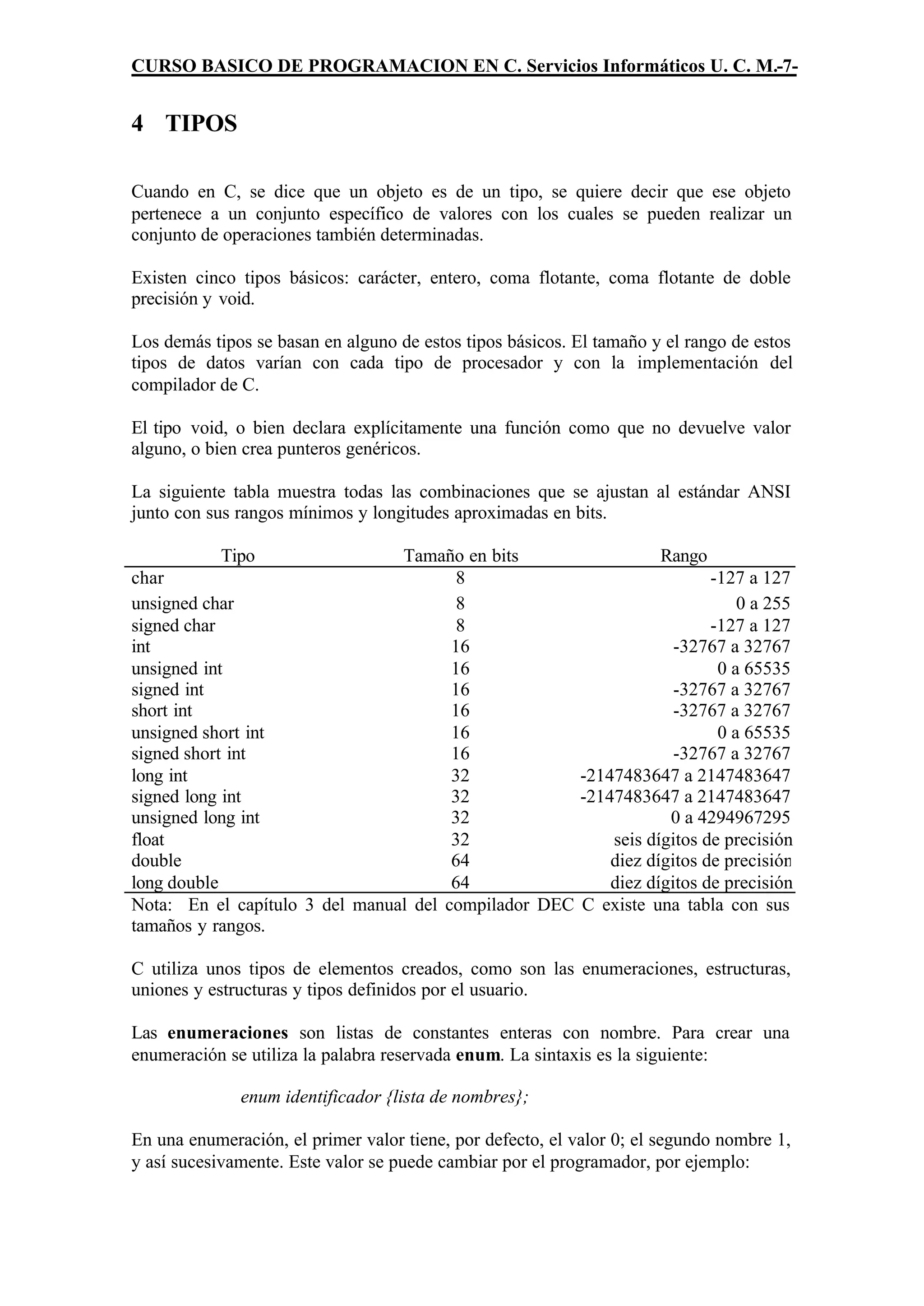 CURSO BASICO DE PROGRAMACION EN C. Servicios Informáticos U. C. M.-7-


4 TIPOS

Cuando en C, se dice que un objeto es de un tipo, se quiere decir que ese objeto
pertenece a un conjunto específico de valores con los cuales se pueden realizar un
conjunto de operaciones también determinadas.

Existen cinco tipos básicos: carácter, entero, coma flotante, coma flotante de doble
precisión y void.

Los demás tipos se basan en alguno de estos tipos básicos. El tamaño y el rango de estos
tipos de datos varían con cada tipo de procesador y con la implementación del
compilador de C.

El tipo void, o bien declara explícitamente una función como que no devuelve valor
alguno, o bien crea punteros genéricos.

La siguiente tabla muestra todas las combinaciones que se ajustan al estándar ANSI
junto con sus rangos mínimos y longitudes aproximadas en bits.

           Tipo                 Tamaño en bits                  Rango
char                                    8                              -127 a 127
unsigned char                           8                                  0 a 255
signed char                             8                              -127 a 127
int                                    16                         -32767 a 32767
unsigned int                           16                               0 a 65535
signed int                             16                         -32767 a 32767
short int                              16                         -32767 a 32767
unsigned short int                     16                               0 a 65535
signed short int                       16                         -32767 a 32767
long int                               32            -2147483647 a 2147483647
signed long int                        32            -2147483647 a 2147483647
unsigned long int                      32                        0 a 4294967295
float                                  32                seis dígitos de precisión
double                                 64                diez dígitos de precisión
long double                            64                diez dígitos de precisión
Nota: En el capítulo 3 del manual del compilador DEC C existe una tabla con sus
tamaños y rangos.

C utiliza unos tipos de elementos creados, como son las enumeraciones, estructuras,
uniones y estructuras y tipos definidos por el usuario.

Las enumeraciones son listas de constantes enteras con nombre. Para crear una
enumeración se utiliza la palabra reservada enum. La sintaxis es la siguiente:

              enum identificador {lista de nombres};

En una enumeración, el primer valor tiene, por defecto, el valor 0; el segundo nombre 1,
y así sucesivamente. Este valor se puede cambiar por el programador, por ejemplo:
 