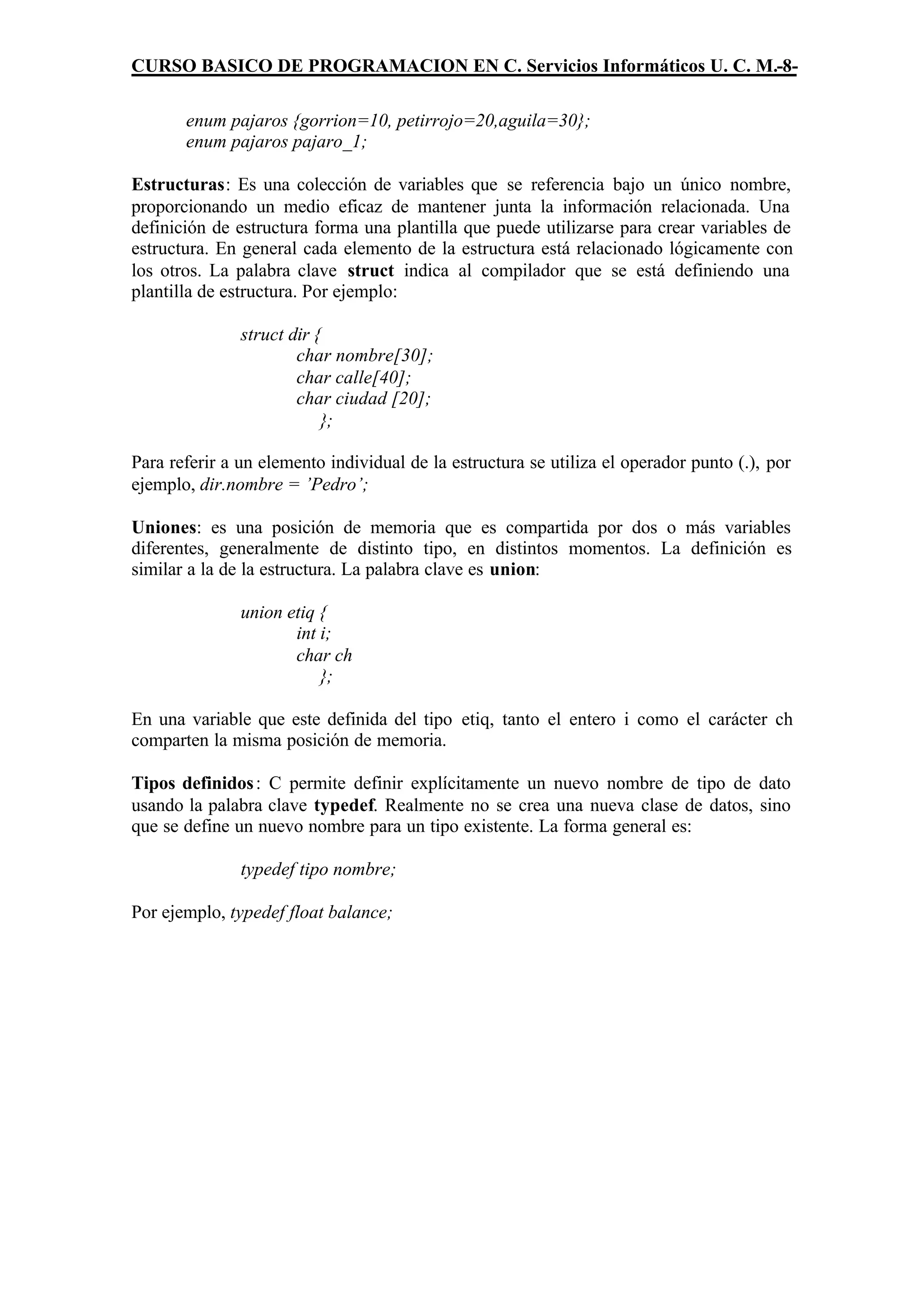 CURSO BASICO DE PROGRAMACION EN C. Servicios Informáticos U. C. M.-8-

       enum pajaros {gorrion=10, petirrojo=20,aguila=30};
       enum pajaros pajaro_1;

Estructuras: Es una colección de variables que se referencia bajo un único nombre,
proporcionando un medio eficaz de mantener junta la información relacionada. Una
definición de estructura forma una plantilla que puede utilizarse para crear variables de
estructura. En general cada elemento de la estructura está relacionado lógicamente con
los otros. La palabra clave struct indica al compilador que se está definiendo una
plantilla de estructura. Por ejemplo:

               struct dir {
                       char nombre[30];
                       char calle[40];
                       char ciudad [20];
                           };

Para referir a un elemento individual de la estructura se utiliza el operador punto (.), por
ejemplo, dir.nombre = ’Pedro’;

Uniones: es una posición de memoria que es compartida por dos o más variables
diferentes, generalmente de distinto tipo, en distintos momentos. La definición es
similar a la de la estructura. La palabra clave es union:

               union etiq {
                      int i;
                      char ch
                          };

En una variable que este definida del tipo etiq, tanto el entero i como el carácter ch
comparten la misma posición de memoria.

Tipos definidos : C permite definir explícitamente un nuevo nombre de tipo de dato
usando la palabra clave typedef. Realmente no se crea una nueva clase de datos, sino
que se define un nuevo nombre para un tipo existente. La forma general es:

               typedef tipo nombre;

Por ejemplo, typedef float balance;
 
