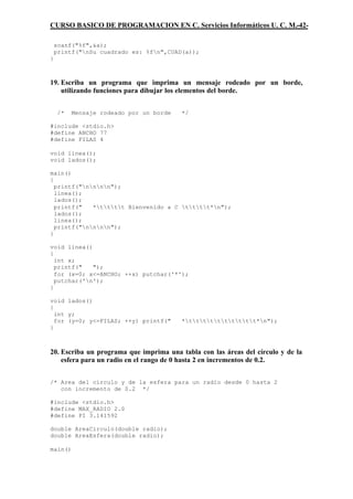 CURSO BASICO DE PROGRAMACION EN C. Servicios Informáticos U. C. M.-42-

    scanf("%f",&a);
    printf("nSu cuadrado es: %fn",CUAD(a));
}



19. Escriba un programa que imprima un mensaje rodeado por un borde,
    utilizando funciones para dibujar los elementos del borde.


     /*   Mensaje rodeado por un borde   */

#include <stdio.h>
#define ANCHO 77
#define FILAS 4

void linea();
void lados();

main()
{
  printf("nnnn");
  linea();
  lados();
  printf("   *tttt Bienvenido a C tttt*n");
  lados();
  linea();
  printf("nnnn");
}

void linea()
{
  int x;
  printf("   ");
  for (x=0; x<=ANCHO; ++x) putchar('*');
  putchar('n');
}

void lados()
{
  int y;
  for (y=0; y<=FILAS; ++y) printf("      *tttttttttt*n");
}



20. Escriba un programa que imprima una tabla con las áreas del círculo y de la
    esfera para un radio en el rango de 0 hasta 2 en incrementos de 0.2.


/* Area del circulo y de la esfera para un radio desde 0 hasta 2
   con incremento de 0.2 */

#include <stdio.h>
#define MAX_RADIO 2.0
#define PI 3.141592

double AreaCirculo(double radio);
double AreaEsfera(double radio);

main()
 