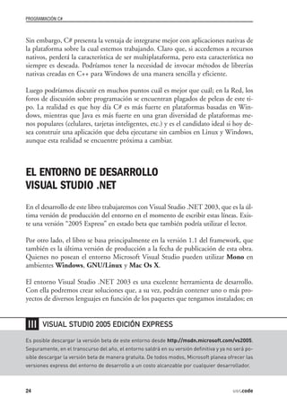 PROGRAMACIÓN C#



Sin embargo, C# presenta la ventaja de integrarse mejor con aplicaciones nativas de
la plataforma sobre la cual estemos trabajando. Claro que, si accedemos a recursos
nativos, perderá la característica de ser multiplataforma, pero esta característica no
siempre es deseada. Podríamos tener la necesidad de invocar métodos de librerías
nativas creadas en C++ para Windows de una manera sencilla y eficiente.

Luego podríamos discutir en muchos puntos cuál es mejor que cuál; en la Red, los
foros de discusión sobre programación se encuentran plagados de peleas de este ti-
po. La realidad es que hoy día C# es más fuerte en plataformas basadas en Win-
dows, mientras que Java es más fuerte en una gran diversidad de plataformas me-
nos populares (celulares, tarjetas inteligentes, etc.) y es el candidato ideal si hoy de-
sea construir una aplicación que deba ejecutarse sin cambios en Linux y Windows,
aunque esta realidad se encuentre próxima a cambiar.



EL ENTORNO DE DESARROLLO
VISUAL STUDIO .NET
En el desarrollo de este libro trabajaremos con Visual Studio .NET 2003, que es la úl-
tima versión de producción del entorno en el momento de escribir estas líneas. Exis-
te una versión “2005 Express” en estado beta que también podría utilizar el lector.

Por otro lado, el libro se basa principalmente en la versión 1.1 del framework, que
también es la última versión de producción a la fecha de publicación de esta obra.
Quienes no posean el entorno Microsoft Visual Studio pueden utilizar Mono en
ambientes Windows, GNU/Linux y Mac Os X.

El entorno Visual Studio .NET 2003 es una excelente herramienta de desarrollo.
Con ella podremos crear soluciones que, a su vez, podrán contener uno o más pro-
yectos de diversos lenguajes en función de los paquetes que tengamos instalados; en


❘❘❘    VISUAL STUDIO 2005 EDICIÓN EXPRESS

Es posible descargar la versión beta de este entorno desde http://msdn.microsoft.com/vs2005.
Seguramente, en el transcurso del año, el entorno saldrá en su versión definitiva y ya no será po-
sible descargar la versión beta de manera gratuita. De todos modos, Microsoft planea ofrecer las
versiones express del entorno de desarrollo a un costo alcanzable por cualquier desarrollador.



24                                                                                       usr.code
 