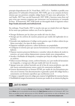 El entorno de desarrollo Visual Studio .NET



principio dispondremos de C#, Visual Basic .NET y C++. También es posible crear
aplicaciones C# utilizando el framework .NET SDK, que es un conjunto de herra-
mientas que nos permiten compilar código fuente C# para crear aplicaciones. Vi-
sual Studio .NET hace uso del framework .NET SDK y funciona como front end
para evitar que nosotros tengamos que interactuar con herramientas en comando
de línea. El framework .NET SDK puede ser descargado desde el siguiente enlace:
http://msdn.microsoft.com/netframework.

Sin embargo, Visual Studio .NET es mucho más que un simple front end. Algunas
de las tareas que podremos realizar con él son las siguientes:

• Navegar fácilmente por las clases por medio del visor de clases.
• Navegar por los archivos de nuestros proyectos por medio del explorador de so-
  luciones.
• Entender más rápidamente el código escrito gracias a que el editor colorea las pa-
  labras reservadas y los tipos de datos conocidos.
• Organizar múltiples proyectos y editar fácilmente sus propiedades.
• Configurar el entorno para que ejecute herramientas externas (como precompi-
  ladores).
• Depurar nuestros proyectos fácilmente y consultar valores de objetos de modo in-
  teractivo, así como realizar depuraciones remotas desde otras computadoras.
• Acceder a facilidades de búsqueda y reemplazo por hoja de código fuente activo y
  en archivos.
• Editar recursos (bitmaps, iconos, archivos binarios, etc.) por medio de herramien-
  tas integradas, y navegar por ellos por medio del visor de recursos.
• Agregar tareas por realizar haciendo uso de la lista de tareas pendientes, que ade-
  más inserta automáticamente tareas a partir de comentarios prefijados.
• Generar documentación en formato HTML por medio de una herramienta pro-
  vista con el entorno. Esta documentación es generada a partir del código fuente y
  comentarios con formatos específicos que escribiremos en él.
• Colapsar y expandir trozos de código para mejorar la legibilidad de nuestras fuentes.
• Posibilidad de integrar herramientas al entorno por medio de un sistema de plug-ins.


❘❘❘    ¿QUÉ ES MONO?

Desde el año 2001, la empresa Ximian (adquirida luego por Novell) comenzó a desarrollar el pro-
yecto Mono, que es una plataforma de desarrollo Open Source basada en el framework .NET. Con
Mono es posible escribir aplicaciones en C# (o VB.NET) y ejecutarlas no sólo en Windows, sino
también en GNU/Linux y Mac Os X. Se puede descargar desde www.mono-project.com.



usr.code                                                                                     25
 
