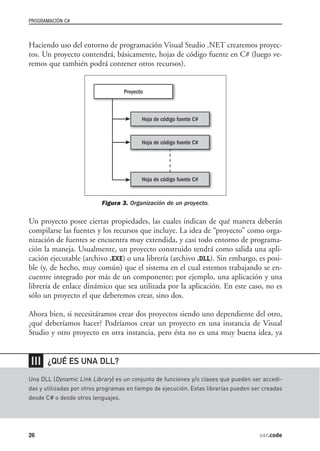 PROGRAMACIÓN C#



Haciendo uso del entorno de programación Visual Studio .NET crearemos proyec-
tos. Un proyecto contendrá, básicamente, hojas de código fuente en C# (luego ve-
remos que también podrá contener otros recursos).




                           Figura 3. Organización de un proyecto.

Un proyecto posee ciertas propiedades, las cuales indican de qué manera deberán
compilarse las fuentes y los recursos que incluye. La idea de “proyecto” como orga-
nización de fuentes se encuentra muy extendida, y casi todo entorno de programa-
ción la maneja. Usualmente, un proyecto construido tendrá como salida una apli-
cación ejecutable (archivo .EXE) o una librería (archivo .DLL). Sin embargo, es posi-
ble (y, de hecho, muy común) que el sistema en el cual estemos trabajando se en-
cuentre integrado por más de un componente; por ejemplo, una aplicación y una
librería de enlace dinámico que sea utilizada por la aplicación. En este caso, no es
sólo un proyecto el que deberemos crear, sino dos.

Ahora bien, si necesitáramos crear dos proyectos siendo uno dependiente del otro,
¿qué deberíamos hacer? Podríamos crear un proyecto en una instancia de Visual
Studio y otro proyecto en otra instancia, pero ésta no es una muy buena idea, ya


❘❘❘    ¿QUÉ ES UNA DLL?

Una DLL (Dynamic Link Library) es un conjunto de funciones y/o clases que pueden ser accedi-
das y utilizadas por otros programas en tiempo de ejecución. Estas librerías pueden ser creadas
desde C# o desde otros lenguajes.




26                                                                                    usr.code
 