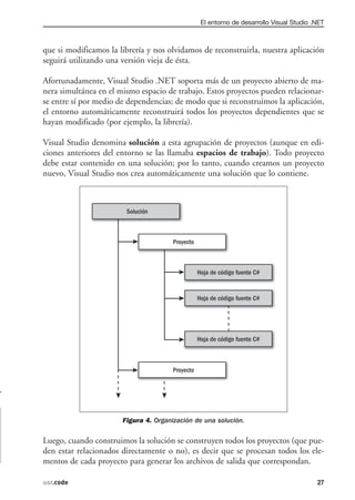 El entorno de desarrollo Visual Studio .NET



que si modificamos la librería y nos olvidamos de reconstruirla, nuestra aplicación
seguirá utilizando una versión vieja de ésta.

Afortunadamente, Visual Studio .NET soporta más de un proyecto abierto de ma-
nera simultánea en el mismo espacio de trabajo. Estos proyectos pueden relacionar-
se entre sí por medio de dependencias; de modo que si reconstruimos la aplicación,
el entorno automáticamente reconstruirá todos los proyectos dependientes que se
hayan modificado (por ejemplo, la librería).

Visual Studio denomina solución a esta agrupación de proyectos (aunque en edi-
ciones anteriores del entorno se las llamaba espacios de trabajo). Todo proyecto
debe estar contenido en una solución; por lo tanto, cuando creamos un proyecto
nuevo, Visual Studio nos crea automáticamente una solución que lo contiene.




                       Figura 4. Organización de una solución.

Luego, cuando construimos la solución se construyen todos los proyectos (que pue-
den estar relacionados directamente o no), es decir que se procesan todos los ele-
mentos de cada proyecto para generar los archivos de salida que correspondan.

usr.code                                                                               27
 