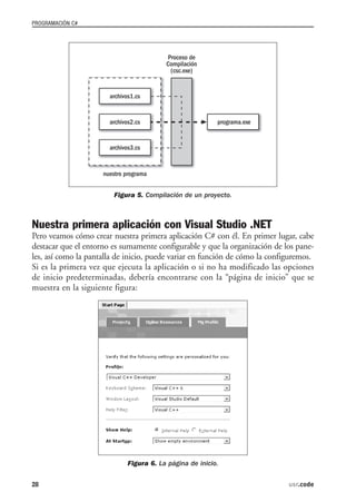 PROGRAMACIÓN C#




                        Figura 5. Compilación de un proyecto.



Nuestra primera aplicación con Visual Studio .NET
Pero veamos cómo crear nuestra primera aplicación C# con él. En primer lugar, cabe
destacar que el entorno es sumamente configurable y que la organización de los pane-
les, así como la pantalla de inicio, puede variar en función de cómo la configuremos.
Si es la primera vez que ejecuta la aplicación o si no ha modificado las opciones
de inicio predeterminadas, debería encontrarse con la “página de inicio” que se
muestra en la siguiente figura:




                            Figura 6. La página de inicio.


28                                                                           usr.code
 