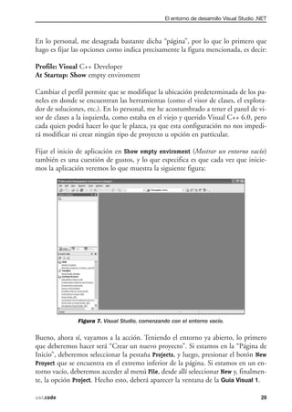 El entorno de desarrollo Visual Studio .NET



En lo personal, me desagrada bastante dicha “página”, por lo que lo primero que
hago es fijar las opciones como indica precisamente la figura mencionada, es decir:

Profile: Visual C++ Developer
At Startup: Show empty enviroment

Cambiar el perfil permite que se modifique la ubicación predeterminada de los pa-
neles en donde se encuentran las herramientas (como el visor de clases, el explora-
dor de soluciones, etc.). En lo personal, me he acostumbrado a tener el panel de vi-
sor de clases a la izquierda, como estaba en el viejo y querido Visual C++ 6.0, pero
cada quien podrá hacer lo que le plazca, ya que esta configuración no nos impedi-
rá modificar ni crear ningún tipo de proyecto u opción en particular.

Fijar el inicio de aplicación en Show empty enviroment (Mostrar un entorno vacío)
también es una cuestión de gustos, y lo que especifica es que cada vez que inicie-
mos la aplicación veremos lo que muestra la siguiente figura:




               Figura 7. Visual Studio, comenzando con el entorno vacío.

Bueno, ahora sí, vayamos a la acción. Teniendo el entorno ya abierto, lo primero
que deberemos hacer será “Crear un nuevo proyecto”. Si estamos en la “Página de
Inicio”, deberemos seleccionar la pestaña Projects, y luego, presionar el botón New
Proyect que se encuentra en el extremo inferior de la página. Si estamos en un en-
torno vacío, deberemos acceder al menú File, desde allí seleccionar New y, finalmen-
te, la opción Project. Hecho esto, deberá aparecer la ventana de la Guia Visual 1.

usr.code                                                                                29
 