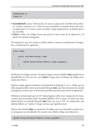 El entorno de desarrollo Visual Studio .NET



  AssemblyInfo.cs
  Class1.cs



• AssemblyInfo: posee información de nuestra aplicación (nombre del produc-
  to, versión, empresa, etc.). Este recurso compilado es situado dentro de nues-
  tra aplicación y se conoce como assembly. Luego explicaremos en detalle qué es
  un assembly.
• Class1: archivo de código fuente que posee la única clase de la aplicación y el
  punto de entrada al programa.

No importa lo que esté escrito en dicho archivo, nosotros cambiaremos el progra-
ma y escribiremos lo siguiente:

  class Clase1
  {
       static void Main(string[] args)
       {
             System.Console.Write(“Nuestro primer programa”);
       }
  }



Analicemos el código anterior. En primer lugar vemos la palabra class seguida de un
identificador de clase (en este caso, Clase1); luego existe un bloque de código ence-
rrado entre llaves.

Quienes tengan algunos mínimos conocimientos de lenguaje C o C++ sabrán que en
todo programa debe existir una función llamada main, que hace de punto de entrada
al programa, es decir, que es la función que debe ejecutarse para iniciar la aplicación.

Habíamos mencionado que en C# todo programa debe estar compuesto de clases,
es decir, que no pueden existir funciones globales. Por lo tanto, al menos una clase
deberá poseer un método llamado Main (esta vez con la “M” en mayúscula), que
además deberá ser “estático” (luego veremos qué significa esto).

Dentro del método Main se encontrará el código que será ejecutado cuando nues-
tro programa sea inicializado. En nuestro caso, dicho código será solamente:

  System.Console.WriteLine(“Nuestro primer programa”);



usr.code                                                                                 31
 