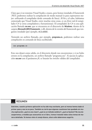 El entorno de desarrollo Visual Studio .NET



Claro que si no tenemos Visual Studio a mano, pero hemos instalado el framework
.NET, podremos realizar la compilación de modo manual (o para expresarnos me-
jor: utilizando el compilador desde comando de línea). Al fin y al cabo, habíamos
comentado que Visual Studio, entre muchas otras cosas, es un front end al compi-
lador C# (y otros compiladores y herramientas). El compilador de C# es una apli-
cación llamada csc.exe, que se encuentra en el directorio de Windows, dentro de la
carpeta Microsoft.NET/Framework, y allí, dentro de la versión del framework que ten-
gamos instalado (por ejemplo, v1.1.4322).

Teniendo un archivo llamado, por ejemplo, programa.cs, podremos realizar una
compilación en comando de línea escribiendo:

  csc programa.cs



Esto nos dejará como salida, en el directorio donde nos encontremos y si no hubo
errores en la compilación, un archivo llamado “programa.exe”. Si ejecuta la aplica-
ción csc.exe con el parámetro /?, se listarán los switchs válidos del compilador.




… RESUMEN
Está bien, nuestra primera aplicación no ha sido muy excitante, pero al menos hemos dado el
primer paso y eso no es poco. También es cierto que algunas cuestiones han quedado sin mu-
cha explicación: ¿qué es una clase?, ¿qué es un método estático?, ¿qué es System? No nos de-
sesperemos; a medida que avancemos en el libro, iremos tratando todos estos temas de ma-
nera detallada. Ya hemos visto el conejo blanco, ahora sólo deberemos seguirlo.



usr.code                                                                                   33
 