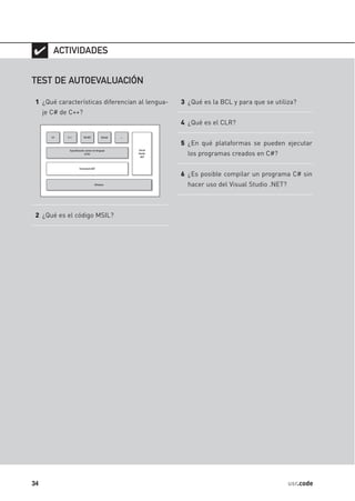✔ ACTIVIDADES

TEST DE AUTOEVALUACIÓN

 1 ¿Qué características diferencian al lengua-   3 ¿Qué es la BCL y para que se utiliza?
     je C# de C++?
                                                 4 ¿Qué es el CLR?


                                                 5 ¿En qué plataformas se pueden ejecutar
                                                   los programas creados en C#?


                                                 6 ¿Es posible compilar un programa C# sin
                                                   hacer uso del Visual Studio .NET?



 2 ¿Qué es el código MSIL?




34                                                                                     usr.code
 