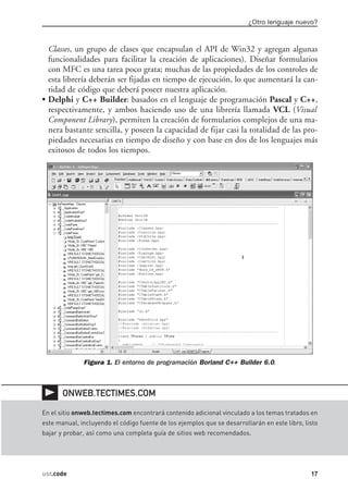 ¿Otro lenguaje nuevo?



  Classes, un grupo de clases que encapsulan el API de Win32 y agregan algunas
  funcionalidades para facilitar la creación de aplicaciones). Diseñar formularios
  con MFC es una tarea poco grata; muchas de las propiedades de los controles de
  esta librería deberán ser fijadas en tiempo de ejecución, lo que aumentará la can-
  tidad de código que deberá poseer nuestra aplicación.
• Delphi y C++ Builder: basados en el lenguaje de programación Pascal y C++,
  respectivamente, y ambos haciendo uso de una librería llamada VCL (Visual
  Component Library), permiten la creación de formularios complejos de una ma-
  nera bastante sencilla, y poseen la capacidad de fijar casi la totalidad de las pro-
  piedades necesarias en tiempo de diseño y con base en dos de los lenguajes más
  exitosos de todos los tiempos.




              Figura 1. El entorno de programación Borland C++ Builder 6.0.



       ONWEB.TECTIMES.COM

En el sitio onweb.tectimes.com encontrará contenido adicional vinculado a los temas tratados en
este manual, incluyendo el código fuente de los ejemplos que se desarrollarán en este libro, listo
bajar y probar, así como una completa guía de sitios web recomendados.




usr.code                                                                                       17
 