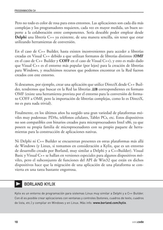 PROGRAMACIÓN C#



Pero no todo es color de rosa para estos entornos. Las aplicaciones son cada día más
complejas y los programadores requieren, cada vez en mayor medida, un buen so-
porte a la colaboración entre componentes. Sería deseable poder emplear desde
Delphi una librería C++ ya existente, de una manera sencilla, sin tener que estar
utilizando herramientas de conversión.

En el caso de C++ Builder, hasta existen inconvenientes para acceder a librerías
creadas en Visual C++ debido a que utilizan formatos de librerías distintos (OMF
en el caso de C++ Builder y COFF en el caso de Visual C++), y esto es malo dado
que Visual C++ es el entorno más popular (por lejos) para la creación de librerías
para Windows, y muchísimos recursos que podemos encontrar en la Red fueron
creados con este entorno.

Si deseamos, por ejemplo, crear una aplicación que utilice DirectX desde C++ Buil-
der, tendremos que buscar en la Red las librerías .LIB correspondientes en formato
OMF (existe una herramienta provista por el entorno para la conversión de forma-
to COFF a OMF, pero la importación de librerías complejas, como lo es DirectX,
no es para nada trivial).

Finalmente, en los últimos años ha surgido una gran variedad de plataformas mó-
viles muy poderosas: PDAs, teléfonos celulares, Tablet PCs, etc. Estos dispositivos
no son compatibles con binarios creados para microprocesadores Intel x86, ya que
poseen su propia familia de microprocesadores con su propio paquete de herra-
mientas para la construcción de aplicaciones nativas.

Ni Delphi ni C++ Builder se encuentran presentes en otras plataformas más allá
de Windows (y Linux, si tomamos en consideración a Kylix, que es un entorno
de desarrollo creado por Borland, muy similar a Delphi y a C++Builder). Visual
Basic y Visual C++ se hallan en versiones especiales para algunos dispositivos mó-
viles, pero el subconjunto de funciones del API de Win32 que están en dichos
dispositivos hace que la migración de una aplicación de una plataforma se con-
vierta en una tarea bastante engorrosa.


       BORLAND KYLIX

Kylix es un entorno de programación para sistemas Linux muy similar a Delphi y a C++ Builder.
Con él es posible crear aplicaciones con ventanas y controles (botones, cuadros de texto, cuadros
de lista, etc.) y compilar en Windows y en Linux. Más info: www.borland.com/kylix.




18                                                                                      usr.code
 