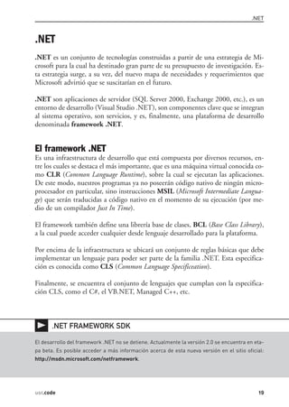.NET



.NET
.NET es un conjunto de tecnologías construidas a partir de una estrategia de Mi-
crosoft para la cual ha destinado gran parte de su presupuesto de investigación. Es-
ta estrategia surge, a su vez, del nuevo mapa de necesidades y requerimientos que
Microsoft advirtió que se suscitarían en el futuro.

.NET son aplicaciones de servidor (SQL Server 2000, Exchange 2000, etc.), es un
entorno de desarrollo (Visual Studio .NET), son componentes clave que se integran
al sistema operativo, son servicios, y es, finalmente, una plataforma de desarrollo
denominada framework .NET.


El framework .NET
Es una infraestructura de desarrollo que está compuesta por diversos recursos, en-
tre los cuales se destaca el más importante, que es una máquina virtual conocida co-
mo CLR (Common Language Runtime), sobre la cual se ejecutan las aplicaciones.
De este modo, nuestros programas ya no poseerán código nativo de ningún micro-
procesador en particular, sino instrucciones MSIL (Microsoft Intermediate Langua-
ge) que serán traducidas a código nativo en el momento de su ejecución (por me-
dio de un compilador Just In Time).

El framework también define una librería base de clases, BCL (Base Class Library),
a la cual puede acceder cualquier desde lenguaje desarrollado para la plataforma.

Por encima de la infraestructura se ubicará un conjunto de reglas básicas que debe
implementar un lenguaje para poder ser parte de la familia .NET. Esta especifica-
ción es conocida como CLS (Common Language Specificeation).

Finalmente, se encuentra el conjunto de lenguajes que cumplan con la especifica-
ción CLS, como el C#, el VB.NET, Managed C++, etc.



       .NET FRAMEWORK SDK

El desarrollo del framework .NET no se detiene. Actualmente la versión 2.0 se encuentra en eta-
pa beta. Es posible acceder a más información acerca de esta nueva versión en el sitio oficial:
http://msdn.microsoft.com/netframework.




usr.code                                                                                    19
 